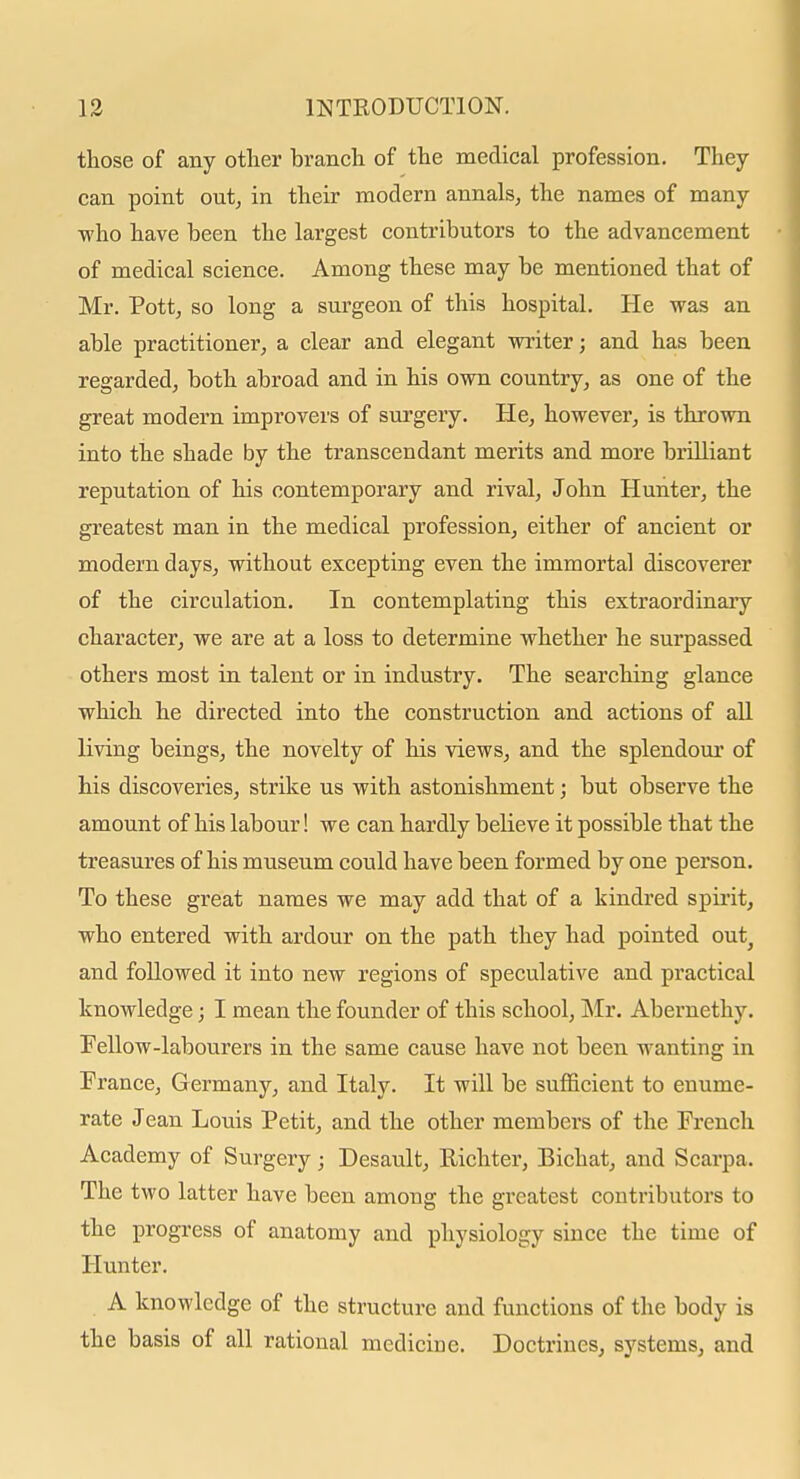 those of any other branch of the medical profession. They can point out, in their modern annals, the names of many who have been the largest contributors to the advancement of medical science. Among these may be mentioned that of Mr. Pott, so long a surgeon of this hospital. He was an able practitioner, a clear and elegant writer; and has been regarded, both abroad and in his own country, as one of the great modern improvers of surgery. He, however, is thrown into the shade by the transcendant merits and more briUiant reputation of his contemporary and rival, John Hunter, the greatest man in the medical profession, either of ancient or modern days, without excepting even the immortal discoverer of the circulation. In contemplating this extraordinary character, we are at a loss to determine whether he surpassed others most in talent or in industry. The searching glance which he directed into the construction and actions of all living beings, the novelty of his views, and the splendour of his discoveries, strike us with astonishment; but observe the amount of his labour! we can hardly believe it possible that the treasures of his museum could have been formed by one person. To these great names we may add that of a kindred spirit, who entered with ardour on the path they had pointed out^ and followed it into new regions of speculative and practical knowledge; I mean the founder of this school, jNIr. Abernethy. FeUow-labourers in the same cause have not been wanting in France, Germany, and Italy. It will be sufficient to enume- rate Jean Louis Petit, and the other members of the French Academy of Surgery; Desault, Richter, Bichat, and Scarpa. The two latter have been among the greatest contributors to the progress of anatomy and physiology since the time of Hunter. A knowledge of the structure and functions of the body is the basis of all rational medicine. Doctrines, systems, and