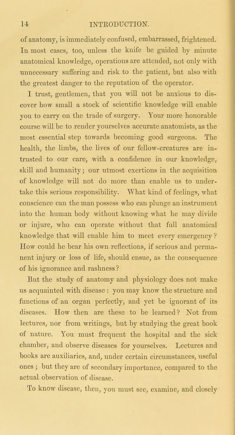 of anatomy, is immediately confused, embarrassed, frightened. In most cases, too, unless the knife be guided by minute anatomical knowledge, operations are attended, not only vvith unnecessary sufiFering and risk to the patient, but also with the greatest danger to the reputation of the operator. I trust, gentlemen, that you will not be anxious to dis- cover how small a stock of scientific knowledge will enable you to carry on the trade of surgery. Your more honorable course will be to render yourselves accurate anatomists, as the most essential step towards becoming good surgeons. The health, the limbs, the lives of our fellow-creatures are in- trusted to our care, with a confidence in our knowledge, skill and humanity; our utmost exertions in the acquisition of knowledge will not do more than enable us to under- take this serious responsibility. What kind of feehngs, what conscience can the man possess who can plunge an instrument into the human body without knowing what he may divide or injure, who can operate without that full anatomical knowledge that will enable him to meet every emergency ? How could he bear his own reflections, if serious and perma- nent injury or loss of life, should ensue, as the consequence of his ignorance and rashness ? But the study of anatomy and physiology does not make us acquainted with disease : you may know the structure and functions of an organ perfectly, and yet be ignorant of its diseases. How then are these to be learned? Not from lectures, nor from writings, but by studying the great book of nature. You must frequent the hospital and the sick chamber, and observe diseases for yourselves. Lectures and books are auxiliaries, and, under certain circumstances, useful ones ; but they are of secondary importance, compared to the actual observation of disease. To know disease, then, you must see, examine, and closely