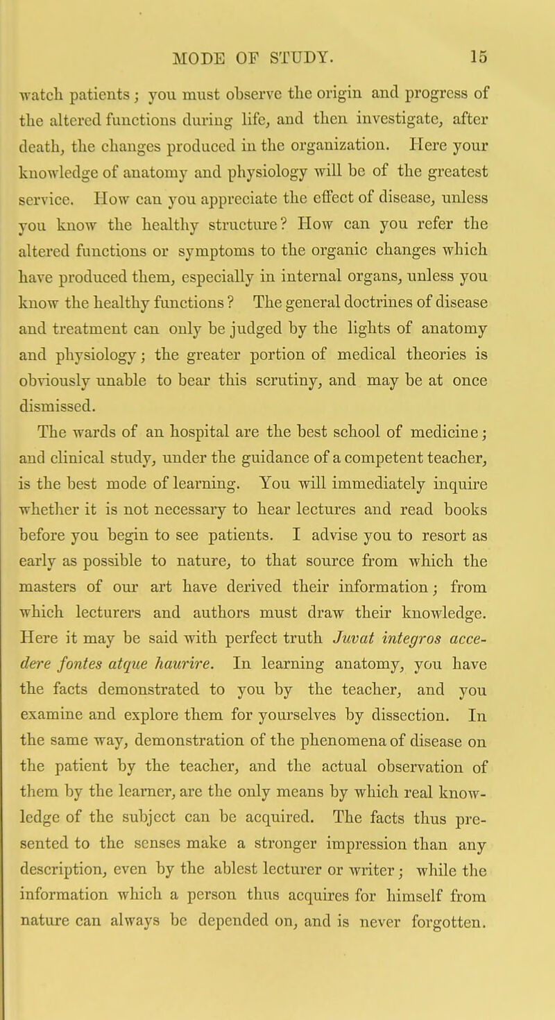 watch patients; you must observe the origin and progress of the altered functions during life, and then investigate, after death, the changes produced in the organization. Here your knowledge of anatomy and physiology will be of the greatest service. How can you appreciate the effect of disease, unless you know the healthy structure? How can you refer the altered functions or symptoms to the organic changes which have produced them, especially in internal organs, unless you know the healthy functions ? The general doctrines of disease and treatment can only be judged by the lights of anatomy and physiology; the greater portion of medical theories is obviously unable to bear this scrutiny, and may be at once dismissed. The wards of an hospital are the best school of medicine; and clinical study, under the guidance of a competent teacher, is the best mode of learning. You will immediately inquire whether it is not necessary to hear lectures and read books before you begin to see patients. I advise you to resort as early as possible to nature, to that source from which the masters of our art have derived their information; from which lecturers and authors must draw their knowledge. Here it may be said with perfect truth Juvat integros acce- dere forties atque haurire. In learning anatomy, you have the facts demonstrated to you by the teacher, and you examine and explore them for yourselves by dissection. In the same way, demonstration of the phenomena of disease on the patient by the teacher, and the actual observation of them by the learner, are the only means by which real know- ledge of the subject can be acquired. The facts thus pre- sented to the senses make a stronger impression than any description, even by the ablest lecturer or writer; while the information which a person thus acquires for himself from nature can always be depended on, and is never forgotten.