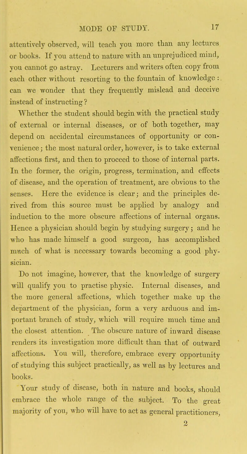 attentively observed, will teacli you more than any lectures or books. If you attend to nature with an unprejudiced mind, you cannot go astray. Lecturers and writers often copy from each other without resorting to the fountain of knowledge : can we wonder that they frequently mislead and deceive instead of instructing ? Whether the student should begin with the practical study of external or internal diseases, or of both together, may depend on accidental circumstances of opportunity or con- venience ; the most natural order, however, is to take external affections first, and then to proceed to those of internal parts. In the former, the origin, progress, termination, and effects of disease, and the operation of treatment, are obvious to the senses. Here the evidence is clear; and the principles de- rived from this source must be applied by analogy and induction to the more obscure affections of internal organs. Hence a physician should begin by studying surgery; and he who has made himself a good surgeon, has accomplished much of what is necessary towards becoming a good phy- sician. Do not imagine, however, that the knowledge of surgery will qualify you to practise physic. Internal diseases, and the more general affections, which together make up the department of the physician, form a very arduous and im- portant branch of study, which will require much time and the closest attention. The obscure nature of inward disease renders its investigation more difiicult than that of outward affections. You will, therefore, embrace every opportunity of studying this subject practically, as well as by lectures and books. Your study of disease, both in nature and books, should embrace the whole range of the subject. To the great majority of you, who will have to act as general practitioners, 2