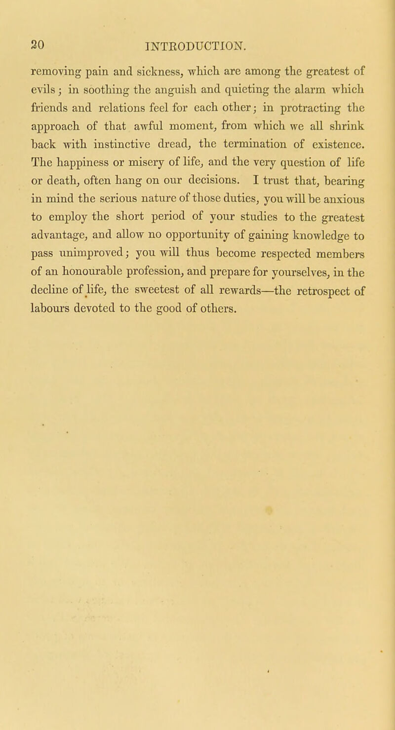 removing pain and sickness, wHcli are among the greatest of evils; in soothing the anguish and quieting the alarm which friends and relations feel for each other; in protracting the approach of that awful moment, from which we all shrink back with instinctive dread, the termination of existence. The happiness or misery of life, and the very question of life or death, often hang on our decisions. I trust that, hearing in mind the serious nature of those duties, you will be anxious to employ the short period of your studies to the greatest advantage, and allow no opportunity of gaining knowledge to pass unimproved; you will thus become respected members of an honourable profession, and prepare for yourselves, in the decline of life, the sweetest of all rewards—the retrospect of labours devoted to the good of others.