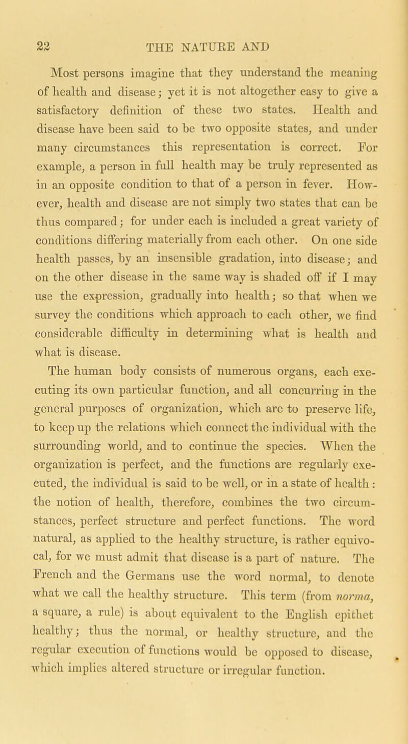 Most persons imagine tliat they understand the meaning of health and disease; yet it is not altogether easy to give a satisfactory definition of these two states. Health and disease have been said to be two opposite states, and under many circumstances this representation is correct. For example, a person in full health may be truly represented as in an opposite condition to that of a person in fever. How- ever, health and disease are not simply two states that can be thus compared; for under each is included a great variety of conditions dilfering materially from each other. On one side health passes, by an insensible gradation, into disease; and on the other disease in the same way is shaded off if I may use the expression, gradually into health; so that when we survey the conditions which approach to each other, we find considerable difficulty in determining what is health and what is disease. The human body consists of numerous organs, each exe- cuting its own particular function, and all concurring in the general purposes of organization, which are to preserve life, to keep up the relations which connect the individual with the surrounding world, and to continue the species. When the organization is perfect, and the functions are regularly exe- cuted, the individual is said to be well, or in a state of health: the notion of health, therefore, combines the two circum- stances, perfect structure and perfect functions. The word natural, as applied to the healthy structure, is rather equivo- cal, for we must admit that disease is a part of nature. The French and the Germans use the word normal, to denote what we call the healthy structure. This term (from norma, a square, a rule) is about equivalent to the English epithet healthy; thus the normal, or healthy structure, and the regular execution of functions would be opposed to disease, which implies altered structure or irregular function.