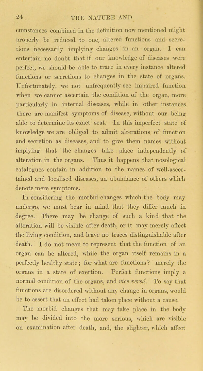 cumstances combined in the definition now mentioned niight properly be reduced to one, altered functions and secre- tions necessarily implying changes in an organ. I can entertain no doubt that if our knowledge of diseases were perfect, we should be able to, trace in every instance altered functions or secretions to changes in the state of organs. Unfortunately, we not unfrequently see impaired function when we cannot ascertain the condition of the organ, more particularly in internal diseases, while in other instances there are manifest symptoms of disease, without our being able to determine its exact seat. In this imperfect state of knowledge we are obliged to admit alterations of function and secretion as diseases, and to give them names without implying that the changes take place independently of alteration in the organs. Thus it happens that nosological catalogues contain in addition to the names of well-ascer- tained and localised diseases, an abundance of others which denote mere symptoms. In considering the morbid changes which the body may undergo, we must bear in mind that they differ much in degree. There may be change of such a kind that the alteration will be visible after death, or it may merely affect the living condition, and leave no traces distinguishable after death. I do not mean to represent that the function of an organ can be altered, while the organ itself remains in a perfectly healthy state; for what are functions ? merely the organs in a state of exertion. Perfect functions imply a normal condition of the organs, and vice versa. To say that functions are disordered without any change in organs, would be to assert that an effect had taken place without a cause. The morbid changes that may take place in the body may be divided into the more serious, which are -sdsible on examination after death, and, the slighter, which affect