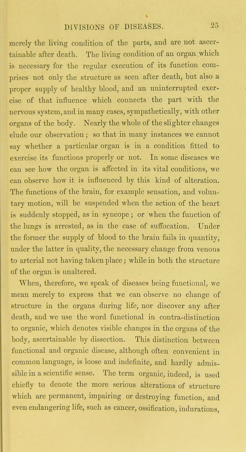 merely the living couclition of the parts, and are not ascer- tainable after death. The living condition of an organ which is necessary for the regular execution of its function com- prises not only the structure as seen after death, but also a proper supply of healthy blood, and an uninterrupted exer- cise of that influence which connects the part with the nervous system, and in many cases, sympathetically, with other organs of the body. Nearly the whole of the slighter changes elude our observation ; so that in many instances we cannot say whether a particular organ is in a condition fitted to exercise its functions properly or not. In some diseases we can see how the organ is affected in its vital conditions, we can observe how it is influenced bv this kind of alteration. The functions of the brain, for example sensation, and volun- tary motion, wiU be suspended when the action of the heart is suddenly stopped, as in syncope; or when the function of the lungs is arrested, as in the case of suffocation. Under the former the supply of blood to the brain fails in quantity, under the latter in quality, the necessary change from venous to arterial not having taken place; while in both the structure of the organ is unaltered. When, therefore, we speak of diseases being functional, we mean merely to express that we can observe no change of structure in the organs during life, nor discover any after death, and we use the word functional in contra-distinction to organic, which denotes visible changes in the organs of the body, ascertainable by dissection. This distinction between functional and organic disease, although often convenient in common language, is loose and indefinite, and hardly admis- sible in a scientific sense. The term organic, indeed, is used chiefly to denote the more serious alterations of structure which are permanent, impairing or destroying function, and even endangering life, such as cancer, ossification, indurations.