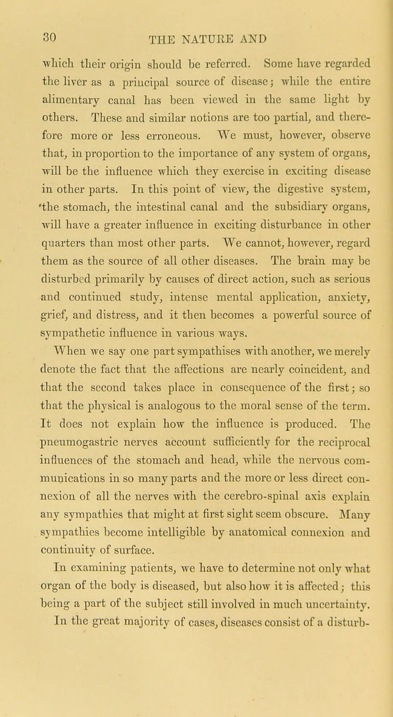 ■wliich their origin should be referred. Some have regarded the liver as a principal source of disease; while the entire alimentary canal has been viewed in the same light by others. These and similar notions are too partial, and there- fore more or less erroneous. We must, however, observe that, in proportion to the importance of any system of organs, will be the influence which they exercise in exciting disease in other parts. In this point of view, the digestive system, 'the stomach, the intestinal canal and the subsidiary organs, will have a greater influence in exciting disturbance in other quarters than most other parts. We cannot, however, regard them as the source of all other diseases. The brain may be disturbed primarily by causes of direct action, such as serious and continued study, intense mental application, anxiety, grief, and distress, and it then becomes a powerful source of sympathetic influence in various ways. When we say one part sympathises with another, we merely denote the fact that the afi'ections are nearly coincident, and that the second takes place in consequence of the first; so that the physical is analogous to the moral sense of the term. It does not explain how the influence is produced. The pneumogastric nerves account sufiiciently for the reciprocal influences of the stomach and head, while the nervous com- munications in so many parts and the more or less direct con- nexion of all the nerves with the cerebro-spinal axis explain any sympathies that might at first sight seem obscure. Many sympathies become intelligible by anatomical connexion and continuity of surface. In examining patients, we have to determine not only what organ of the body is diseased, but also how it is afl'ected; this being a part of the subject still involved in much uncertainty. In the great majority of cases, diseases consist of a disturb-