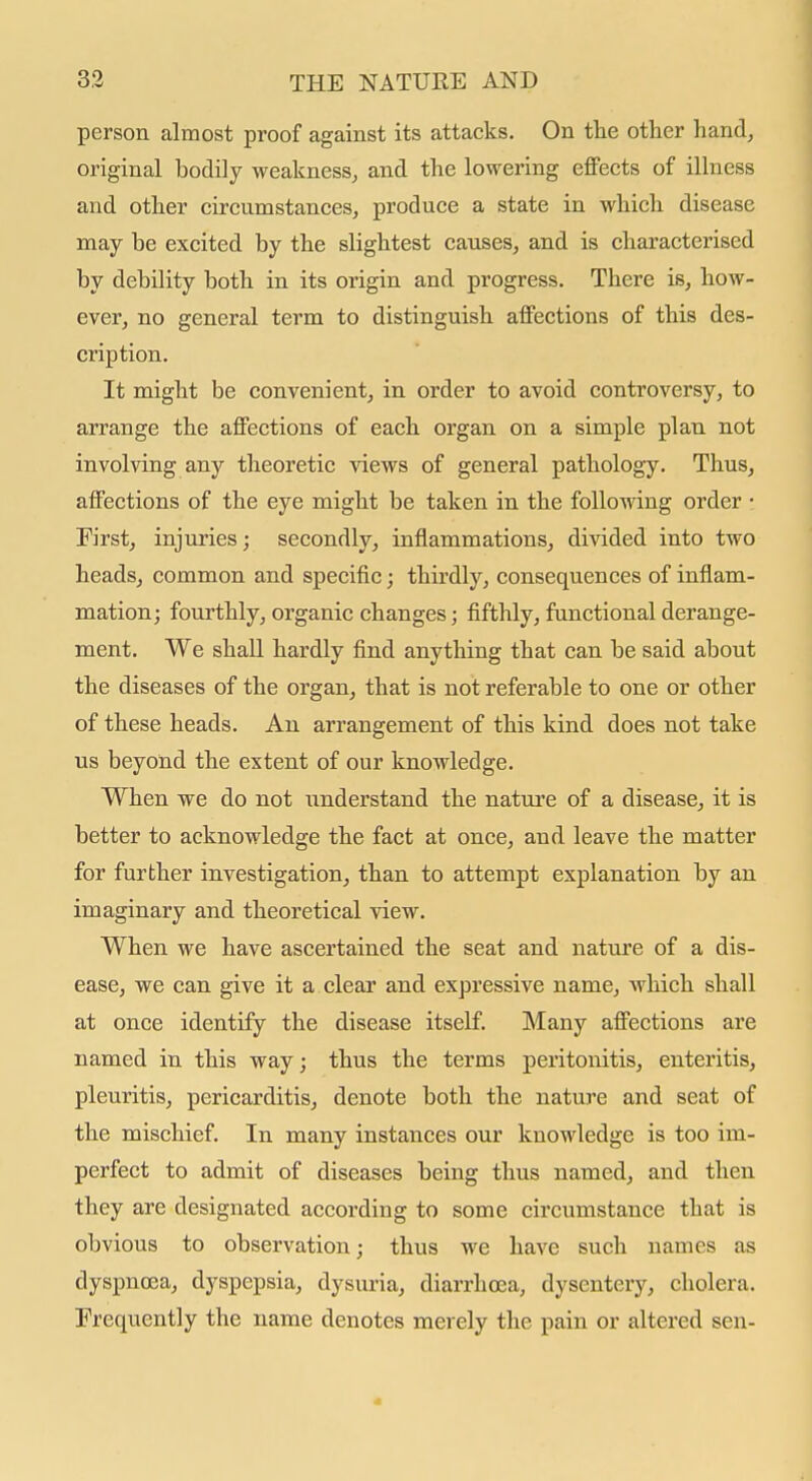 person almost proof against its attacks. On the other hand^ original bodily weakness^ and the lowering effects of illness and other circumstances, produce a state in which disease may be excited by the slightest causes, and is characterised by debility both in its origin and progress. There is, how- ever, no general term to distinguish affections of this des- cription. It might be convenient, in order to avoid controversy, to arrange the affections of each organ on a simple plan not involving any theoretic views of general pathology. Thus, affections of the eye might be taken in the following order • First, injuries; secondly, inflammations, divided into two headsj common and specific; thirdly, consequences of inflam- mation; fourthly, organic changes; fifthly, functional derange- ment. We shall hardly find anything that can be said about the diseases of the organ, that is not referable to one or other of these heads. An arrangement of this kind does not take us beyond the extent of our knowledge. When we do not understand the nature of a disease, it is better to acknowledge the fact at once, and leave the matter for further investigation, than to attempt explanation by an imaginary and theoretical view. When we have ascertained the seat and nature of a dis- ease, we can give it a clear and expressive name, Avhich shall at once identify the disease itself. Many affections are named in this way; thus the terms peritonitis, enteritis, pleuritis, pericarditis, denote both the nature and seat of the mischief. In many instances our knowledge is too im- perfect to admit of diseases being thus named, and then they are designated according to some circumstance that is obvious to observation; thus we have such names as dyspnoea, dyspepsia, dysuria, diarrhoea, dysentery, cholera. Frequently the name denotes merely the pain or altered sen-