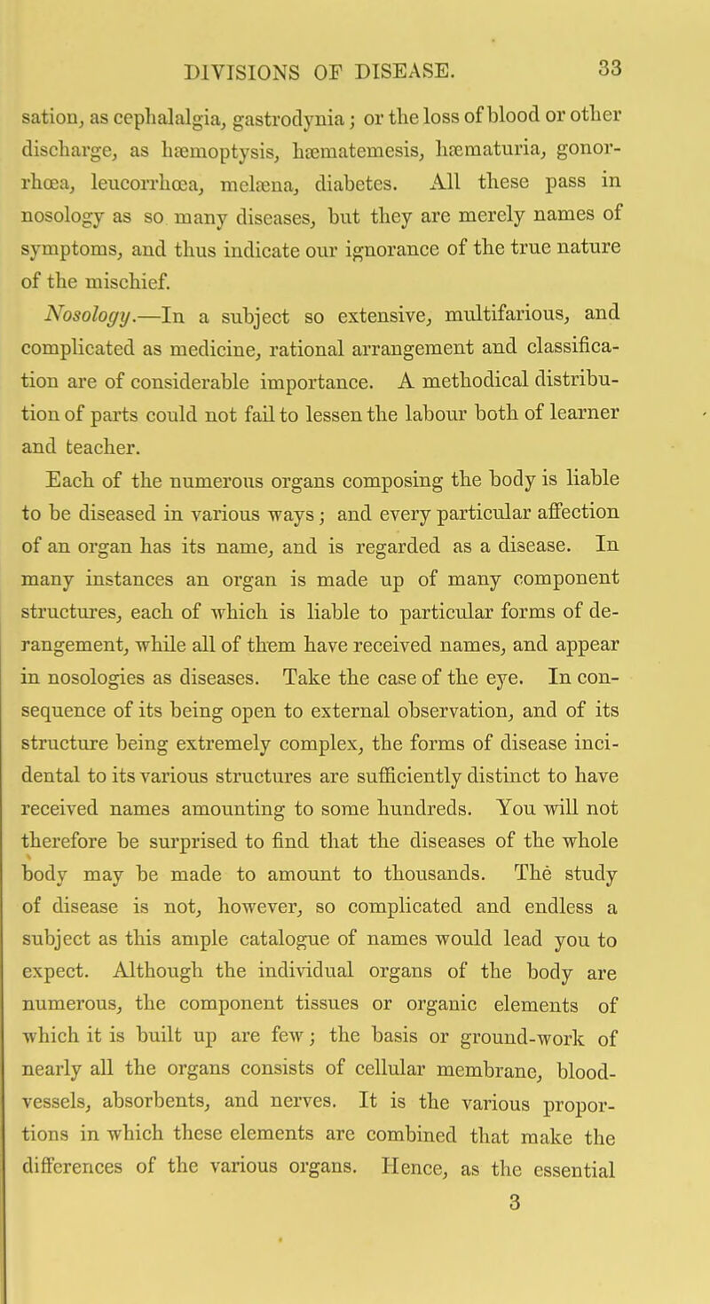 sation, as cephalalgia, gastrodynia; or the loss of blood or other discharge, as heemoptysis, hsematemesis, hsematuria, gonor- rhoea, leiicorrhcea, meltena, diabetes. All these pass in nosology as so many diseases, but they are merely names of symptoms, and thus indicate our ignorance of the true nature of the mischief. Nosology.—In a subject so extensive, multifarious, and complicated as medicine, rational arrangement and classifica- tion are of considerable importance. A methodical distribu- tion of parts could not fail to lessen the labour both of learner and teacher. Each of the numerous organs composing the body is liable to be diseased in various ways; and every particular affection of an organ has its name, and is regarded as a disease. In many instances an organ is made up of many component structm-es, each of which is liable to particular forms of de- rangement, while all of them have received names, and appear in nosologies as diseases. Take the case of the eye. In con- sequence of its being open to external observation, and of its structure being extremely complex, the forms of disease inci- dental to its various structures are suflSciently distinct to have received names amounting to some hundreds. You will not therefore be surprised to find that the diseases of the whole body may be made to amount to thousands. The study of disease is not, however, so complicated and endless a subject as this ample catalogue of names would lead you to expect. Although the individual organs of the body are numerous, the component tissues or organic elements of which it is built up are few; the basis or ground-work of nearly all the organs consists of cellular membrane, blood- vessels, absorbents, and nerves. It is the various propor- tions in which these elements are combined that make the differences of the various organs. Hence, as the essential 3