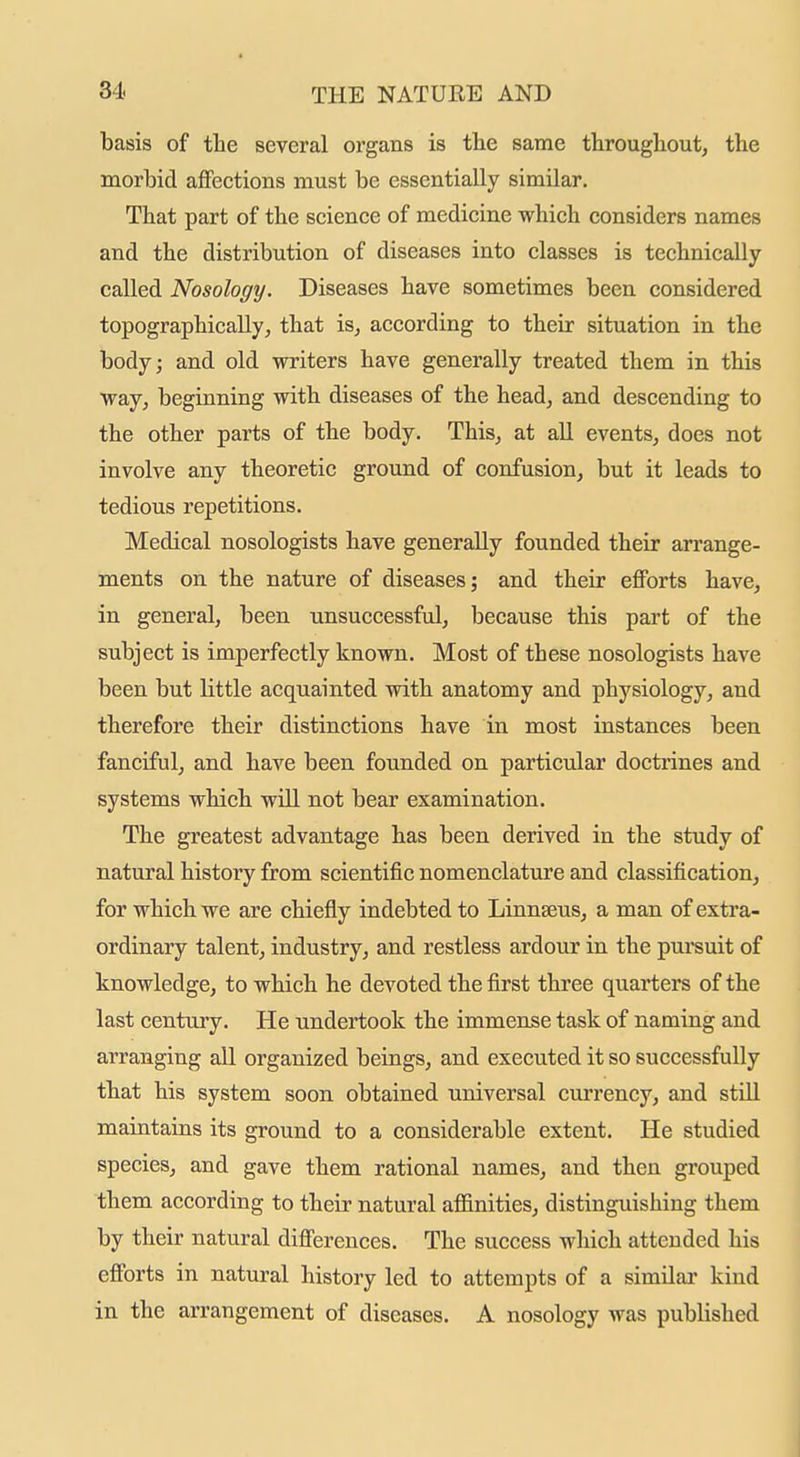 basis of the several organs is tlie same througliout, the morbid affections must be essentially similar. That part of the science of medicine which considers names and the distribution of diseases into classes is technically- called Nosology. Diseases have sometimes been considered topographically, that is, according to their situation in the body; and old writers have generally treated them in this way, beginning with diseases of the head, and descending to the other parts of the body. This, at all events, does not involve any theoretic ground of confusion, but it leads to tedious repetitions. Medical nosologists have generally founded their arrange- ments on the nature of diseases; and their efforts have, in general, been unsuccessful, because this part of the subject is imperfectly known. Most of these nosologists have been but little acquainted with anatomy and physiology, and therefore their distinctions have in most instances been fanciful, and have been founded on particular doctrines and systems which will not bear examination. The greatest advantage has been derived in the study of natural history from scientific nomenclature and classification, for which we are chiefly indebted to Linnaeus, a man of extra- ordinary talent, industry, and restless ardour in the pursuit of knowledge, to which he devoted the first three quarters of the last century. He undertook the immense task of naming and arranging all organized beings, and executed it so successfully that his system soon obtained universal currency, and still maintains its ground to a considerable extent. He studied species, and gave them rational names, and then grouped them according to their natural affinities, distinguishing them by their natural differences. The success which attended his efforts in natural history led to attempts of a similai- kind in the arrangement of diseases. A nosology was published