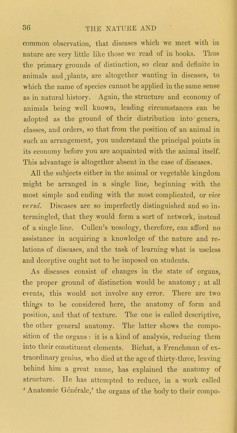 common observatioUj that diseases which we meet with in nature are very little like those we read of in books. Thus the primary grounds of distinction, so clear and definite in animals and .plants, are altogether wanting in diseases, to which the name of species cannot be applied in the same sense as in natural history. Again, the structure and economy of animals being well known, leading circumstances can be adopted as the ground of their distribution into genera, classes, and orders, so that from the position of an animal in such an arrangement, you understand the principal points in its economy before you are acquainted with the animal itself. This advantage is altogether absent in the case of diseases. All the subjects either in the animal or vegetable kingdom might be arranged in a single line, beginning with the most simple and ending with the most complicated, or vice versa. Diseases are so imperfectly distinguished and so in- termingled, that they would form a sort of network, instead of a single line. Cullen's nosology, therefore, can afford no assistance in acquiring a knowledge of the nature and re- lations of diseases, and the task of learning what is useless and deceptive ought not to be imposed on students. As diseases consist of changes in the state of organs, the proper ground of distinction would be anatomy; at all events, this would not involve any error. There are two things to be considered here, the anatomy of form and position, and that of texture. The one is called descriptive, the other general anatomy. The latter shows the compo- sition of the organs : it is a kind of analysis, reducing them into their constituent elements. Bichat, a Frenchman of ex- traordinary genius, who died at the age of thirty-tlu-ee, lea\dng behind him a great name, has explained the anatomy of structure. He has attempted to reduce, in a work called ' Anatomic Generale,' the organs of the body to their compo-