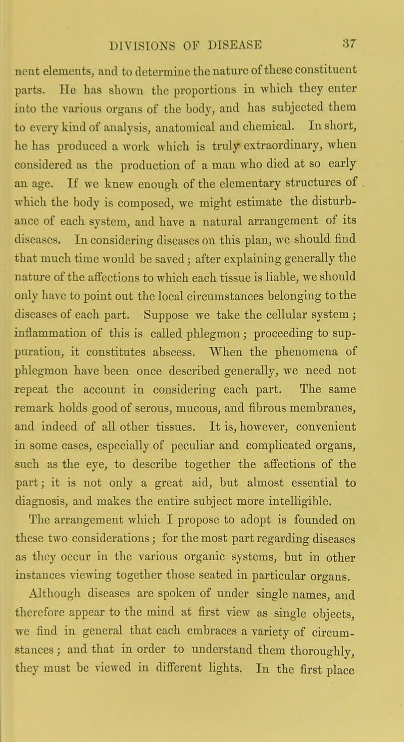 ncut elements, and to determine the nature of these constituent parts. He has shoAvn the proportions in which they enter into the various organs of the body, and has subjected them to every kind of analysis, anatomical and chemical. In short, he has produced a work which is truly extraordinary, when considered as the production of a man who died at so early an age. If we knew enough of the elementary structures of which the body is composed, we might estimate the disturb- ance of each system, and have a natural arrangement of its diseases. In considering diseases on this plan, we should find that much time would be saved; after explaining generally the nature of the affections to which each tissue is liable, we should only have to point out the local circumstances belonging to the diseases of each part. Suppose we take the cellular system ; inflammation of this is called phlegmon; proceeding to sup- puration, it constitutes abscess. When the phenomena of phlegmon have been once described generally, we need not repeat the account in considering each part. The same remark holds good of serous, mucous, and fibrous membranes, and indeed of all other tissues. It is, however, convenient in some cases, especially of peculiar and complicated organs, such as the eye, to describe together the affections of the part; it is not only a great aid, but almost essential to diagnosis, and makes the entire subject more intelligible. The arrangement which I propose to adopt is founded on these two considerations; for the most part regarding diseases as they occur in the various organic systems, but in other instances viewing together those seated in particular organs. Although diseases are spoken of under single names, and therefore appear to the mind at first view as single objects, we find in general that each embraces a variety of circum- stances ; and that in order to understand them thoroughly, they must be viewed in different lights. In the first place