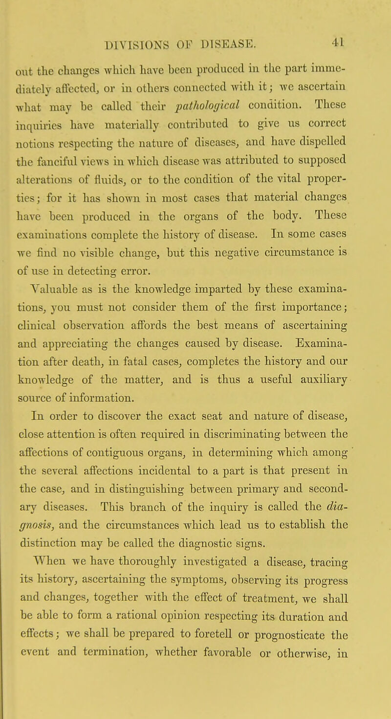 out the changes which have been produced in the part imme- diately aflected, or in others connected with it; we ascertain what may be called their pathological condition. These inquiries have materially contributed to give us correct notions respecting the nature of diseases, and have dispelled the fanciful views in which disease was attributed to supposed alterations of fluids, or to the condition of the vital proper- ties; for it has shown in most cases that material changes have been produced in the organs of the body. These examinations complete the history of disease. In some cases we find no visible change, but this negative circumstance is of use in detecting error. Valuable as is the knowledge imparted by these examina- tions, you must not consider them of the first importance; clinical observation aff'ords the best means of ascertaining and appreciating the changes caused by disease. Examina- tion after death, in fatal cases, completes the history and our knowledge of the matter^ and is thus a useful auxiliary source of information. In order to discover the exact seat and nature of disease, close attention is often required in discriminating between the affections of contiguous organs, in determining which among the several affections incidental to a part is that present in the case, and in distinguishing between primary and second- ary diseases. This branch of the inquiry is called the dia- gnosis, and the circumstances which lead us to establish the distinction may be called the diagnostic signs. When we have thoroughly investigated a disease, tracing its history, ascertaining the symptoms, observing its progress and changes, together with the effect of treatment, we shall be able to form a rational opinion respecting its duration and effects; we shall be prepared to foretell or prognosticate the event and termination, whether favorable or otherwise, in