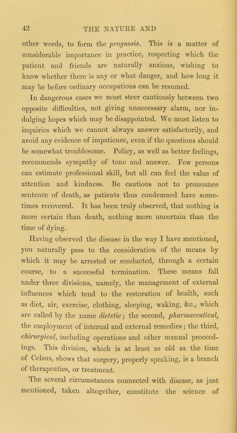 other words, to form the prognosis. This is a matter of considerable importance in practice, respecting which the patient and friends are naturally anxious, wishing to know whether there is any or what danger, and how long it may be before ordinary occupations can be resumed. In dangerous cases we must steer cautiously between two opposite difficulties, not giving unnecessary alarm, nor in- dulging hopes which may be disappointed. We must listen to inquiries which we cannot always answer satisfactorily, and avoid any evidence of impatience, even if the questions should be somewhat troublesome. Policy, as well as better feelings, recommends sympathy of tone and answer. Few persons can estimate professional skill, but aU can feel the value of attention and kindness. Be cautious not to pronounce sentence of death, as patients thus condemned have some- times recovered. It has been truly observed, that nothing is more certain than death, nothing more uncertain than the time of dying. Having observed the disease in the way I have mentioned, you naturally pass to the consideration of the means by which it may be arrested or conducted, through a certain course, to a successful termination. These means fall under three divisions, namely, the management of external influences which tend to the restoration of health, such as diet, air, exercise, clothing, sleeping, waking, &c., which are called by the name dietetic; the second, pharmaceutical, the employment of internal and external remedies; the third, chirurgical, including operations and other manual proceed- ings. This division, which is at least as old as the time of Celsus, shows that surgery, properly speaking, is a branch of therapeutics, or treatment. The several circumstances connected with disease, as just mentioned, taken altogether, constitute the science of