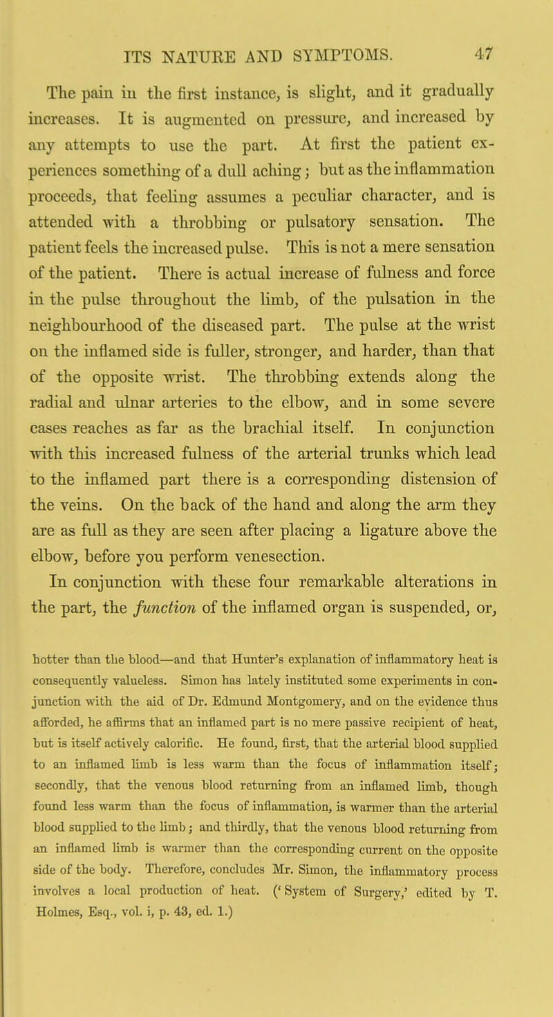 The pain iu the first instance, is slight, and it gradually increases. It is augmented on pressure, and increased by any attempts to use the part. At first the patient ex- periences sometliing of a dull aching; but as the inflammation proceeds, that feeling assumes a peculiar character, and is attended with a throbbing or pulsatory sensation. The patient feels the increased pidse. This is not a mere sensation of the patient. There is actual increase of fulness and force in the pulse throughout the limb, of the pulsation in the neighbourhood of the diseased part. The pulse at the wrist on the inflamed side is fuller, stronger, and harder, than that of the opposite wi'ist. The throbbing extends along the radial and ulnar ai-teries to the elbow, and in some severe eases reaches as far as the brachial itself. In conjunction with this increased fulness of the arterial trunks which lead to the inflamed part there is a corresponding distension of the veins. On the back of the hand and along the arm they are as full as they are seen after placing a ligature above the elbow, before you perform venesection. In conjunction with these four remarkable alterations in the part, the function of the inflamed organ is suspended, or, hotter tban tlie blood—and that Hunter's explanation of inflammatory heat is consequently yalueless. Simon has lately instituted some experiments in con- junction with the aid of Dr. Edmund Montgomery, and on the evidence thus afforded, he af&rms that an inflamed part is no mere passive recipient of heat, hut is itself actively calorific. He found, first, that the arterial blood supplied to an inflamed limb is less warm than the focus of inflammation itself; secondly, that the venous blood returning from an inflamed limb, though found less warm than the focus of inflammation, is wanner than the arterial blood supplied to the limb j and thirdly, that the venous blood returning from an inflamed limb is warmer than the corresponding curren,t on the opposite side of the body. Therefore, concludes Mr. Simon, the inflammatory process involves a local production of heat. ('System of Surgery,' edited by T. Holmes, Esq., vol. i, p. 43, ed. 1.)