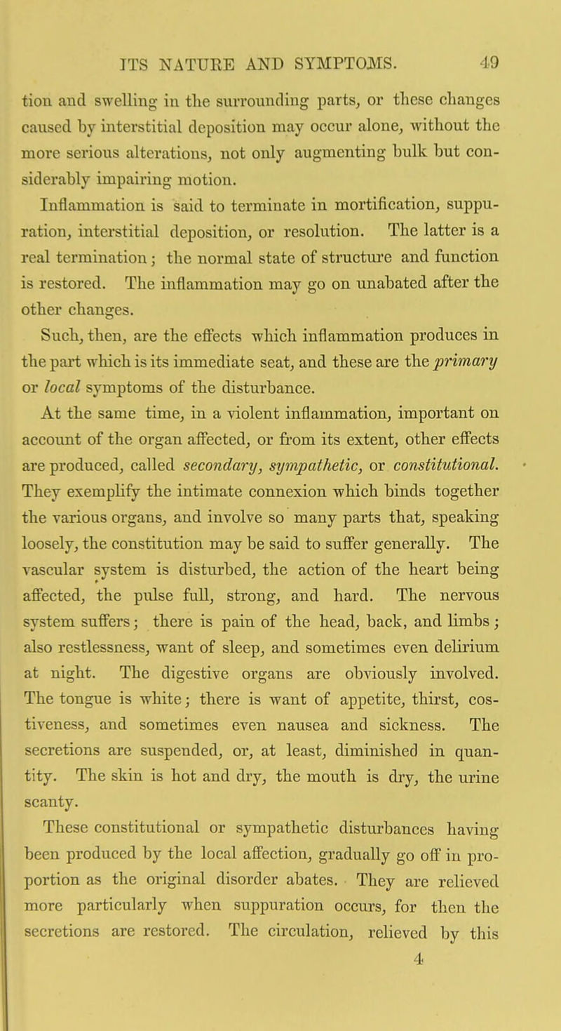 tion and swelling in the surrounding parts, or these changes caused by interstitial deposition may occur alone, without the more serious alterations, not only augmenting bulk but con- siderably impairing motion. Inflammation is said to terminate in mortification, suppu- ration, interstitial deposition, or resolution. The latter is a real termination; the normal state of structure and function is restored. The inflammation may go on unabated after the other changes. Such, then, are the eff'ects which inflammation produces in the part which is its immediate seat, and these are the primary or local symptoms of the disturbance. At the same time, in a violent inflammation, important on account of the organ afifected, or from its extent, other eff'ects are produced, called secondary, sympathetic, or constitutional. They exemplify the intimate connexion which binds together the various organs, and involve so many parts that, speaking loosely, the constitution may be said to suff'er generally. The vascular system is disturbed, the action of the heart being affected, the pulse full, strong, and hard. The nervous system suffers; there is pain of the head, back, and limbs; also restlessness, want of sleep, and sometimes even delirium at night. The digestive organs are obviously involved. The tongue is white; there is want of appetite, thirst, cos- tiveness, and sometimes even nausea and sickness. The secretions are suspended, or, at least, diminished in quan- tity. The skin is hot and dry, the mouth is dry, the urine scanty. These constitutional or sympathetic disturbances having been produced by the local affection, gradually go off in pro- portion as the original disorder abates. They are relieved more particularly when suppuration occurs, for then the secretions are restored. The circulation, relieved by this 4