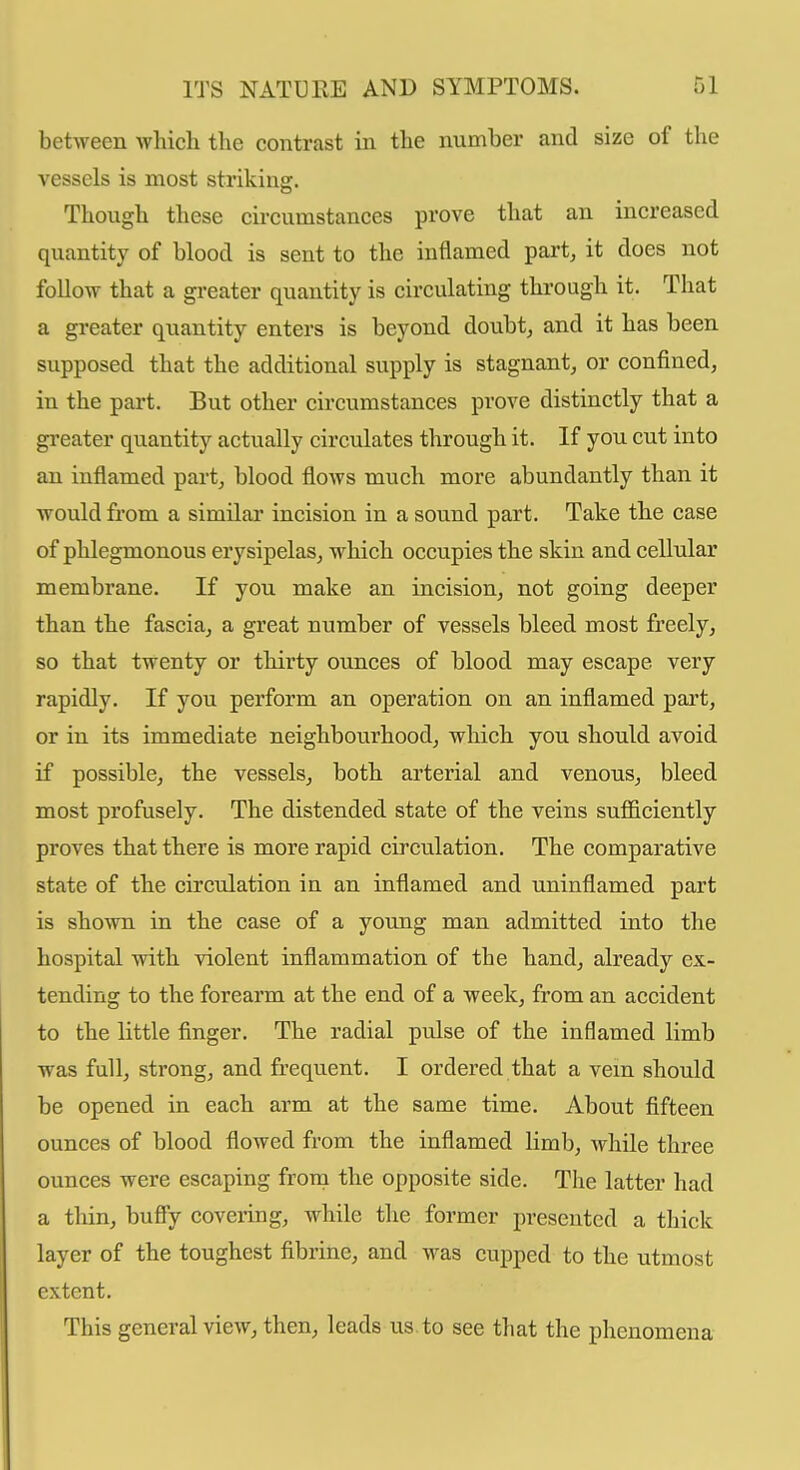 between which the contrast in the number and size of the vessels is most striking. Though these circumstances prove that an increased quantity of blood is sent to the inflamed part, it does not follow that a greater quantity is circulating thi'ough it. That a greater quantity enters is beyond doubt, and it has been supposed that the additional supply is stagnant, or confined, in the part. But other circumstances prove distinctly that a greater quantity actually circulates through it. If you cut into an inflamed part, blood flows much more abundantly than it would from a similar incision in a sound part. Take the case of phlegmonous erysipelas, which occupies the skin and cellular membrane. If you make an incision, not going deeper than the fascia, a great number of vessels bleed most freely, so that twenty or thirty ounces of blood may escape very rapidly. If you perform an operation on an inflamed part, or in its immediate neighbourhood, which you should avoid if possible, the vessels, both arterial and venous, bleed most profusely. The distended state of the veins sufficiently proves that there is more rapid circulation. The comparative state of the circulation in an inflamed and uninflamed part is shown in the case of a young man admitted into the hospital with violent inflammation of the hand, already ex- tending to the forearm at the end of a week, from an accident to the little finger. The radial pulse of the inflamed limb was full, strong, and frequent. I ordered that a vem should be opened in each arm at the same time. About fifteen ounces of blood flowed from the inflamed limb, while three ounces were escaping from the opposite side. The latter had a thin, buffy covering, while the former presented a thick layer of the toughest fibrine, and was cupped to the utmost extent. This general view, then, leads us. to see that the phenomena