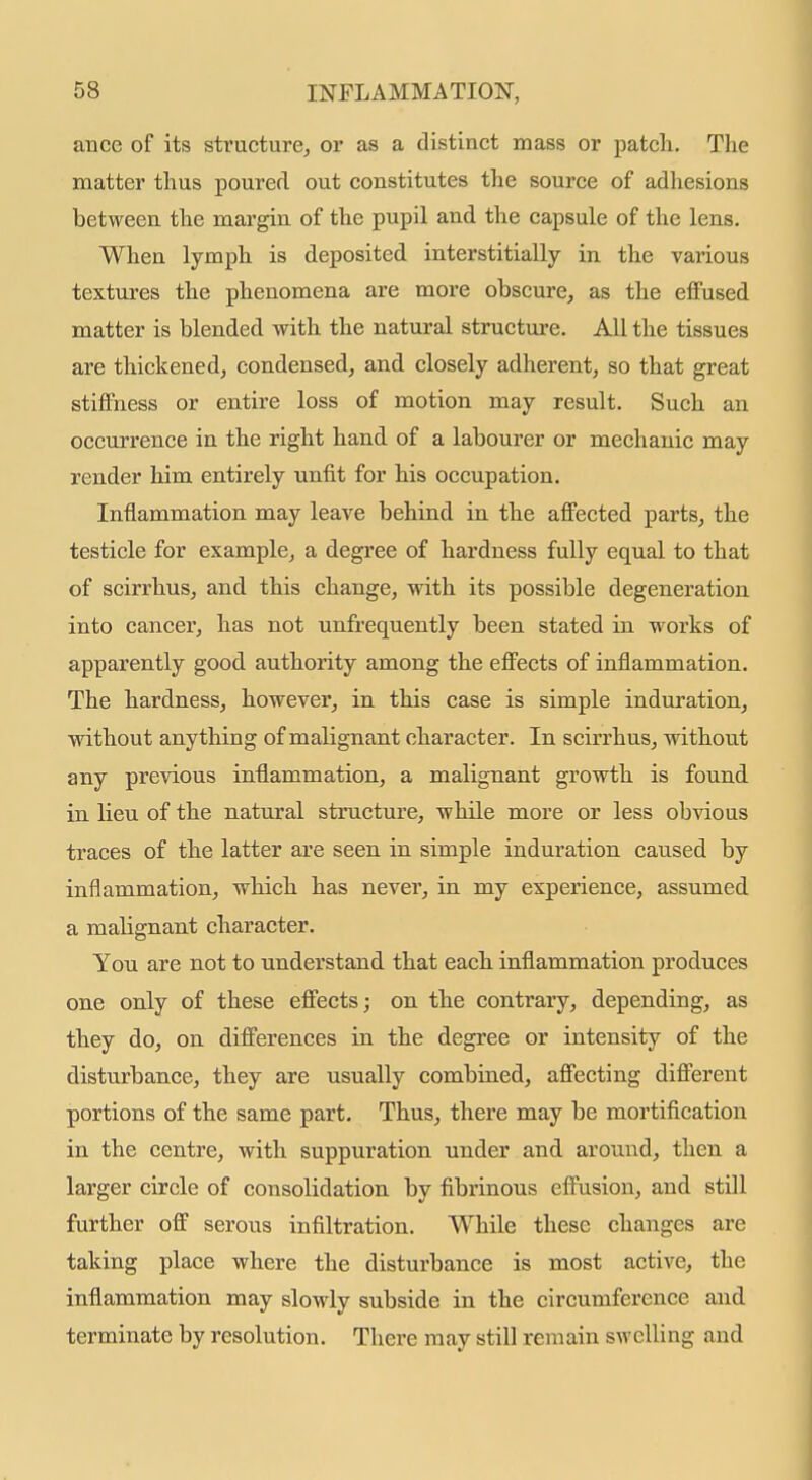 ance of its structure, or as a distinct mass or patch. Tlie matter thus poured out constitutes the source of adhesions between the margin of the pupil and the capsule of the lens. When lymph is deposited interstitially in the various textures the phenomena are more obscure, as the effused matter is blended with the natural structure. All the tissues are thickened, condensed, and closely adherent, so that great stiffness or entire loss of motion may result. Such an occurrence in the right hand of a labourer or mechanic may render him entirely unfit for his occupation. Inflammation may leave behind in the affected parts, the testicle for example, a degree of hardness fully equal to that of scirrhus, and this change, with its possible degeneration into cancer, has not unfrequently been stated in works of apparently good authority among the effects of inflammation. The hardness, however, in this case is simple induration, without anything of malignant character. In scirrhus, without any previous inflammation, a malignant growth is found in lieu of the natural structure, while more or less obvious traces of the latter are seen in simple induration caused by inflammation, which has never, in my experience, assumed a malignant character. You are not to understand that each inflammation produces one only of these effects; on the contrary, depending, as they do, on differences in the degree or intensity of the disturbance, they are usually combraed, affecting different portions of the same part. Thus, there may be mortification in the centre, with suppuration under and around, then a larger circle of consolidation by fibrinous effusion, and still further off serous infiltration. While these changes are taking place where the disturbance is most active, the inflammation may slowly subside in the circumference and terminate by resolution. There may still remain swelling and