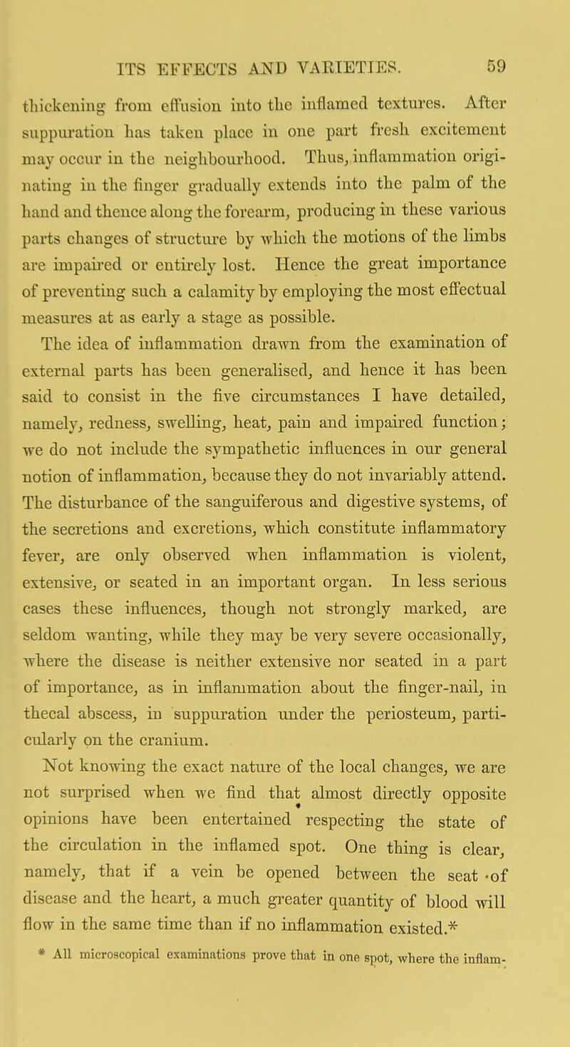 thickening from effusion into the inflamed textures. After suppuration has taken place in one part fresh, excitement may occur in the neighbourhood. Thus, inflammation origi- nating in the finger gradually extends into the palm of the hand and thence along the forearm, producing in these various parts changes of structure by which the motions of the limbs are impaired or entirely lost. Hence the great importance of preventing such a calamity by employing the most effectual measures at as early a stage as possible. The idea of inflammation drawn from the examination of external parts has been generalised, and hence it has been said to consist in the five circumstances I have detailed, namely, redness, swelling, beat, pain and impaired function; we do not include the sympathetic influences in our general notion of inflammation, because they do not invariably attend. The disturbance of the sanguiferous and digestive systems, of tbe secretions and excretions, which constitute inflammatory fever, are only obsei'ved when inflammation is violent, extensive, or seated in an important organ. In less serious cases these influences, though not strongly marked, are seldom wanting, while they may be very severe occasionally, where the disease is neither extensive nor seated in a part of importance, as in inflammation about the finger-nail, in thecal abscess, in suppuration under the periosteum, parti- cularly on the cranium. Not knowing the exact nature of the local changes, we are not surprised when we find that almost directly opposite opinions have been entertained respecting the state of the circulation in the inflamed spot. One thing is clear, namely, that if a vein be opened between the seat -of disease and the heart, a much greater quantity of blood will flow in the same time than if no inflammation existed.* * All microscopical examinations prove that in one spot, where the inflam-