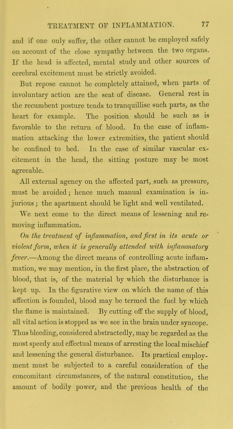 and if one only suffer, the other cannot be employed safely on account of the close sympathy between the two organs. If the head is affected, mental study and other soui'ces of cerebral excitement must be strictly avoided. But repose cannot be completely attained, when parts of involuntary action are the seat of disease. General rest in the recumbent postui'e tends to tranquillise such parts, as the heart for example. The position should be such as is favorable to the return of blood. In the case of inflam- mation attacking the lower extremities, the patient should be confined to bed. In the case of similar vascular ex- citement in the head, the sitting posture may be most agreeable. All external agency on the affected part, such as pressure, must be avoided j hence much manual examination is in- jurious ; the apartment should be light and well ventilated. We next come to the direct means of lessening and re- moving inflammation. On the treatment of inflammation, and first in its acute or violent form, when it is generally attended with inflammatory fever.—Among the direct means of controlling acute inflam- mation, we may mention, in the first place, the abstraction of blood, that is, of the material by which the disturbance is kept up. In the figurative view on which the name of this affection is founded, blood may be termed the fuel by which the flame is maintained. By cutting off the supply of blood, all vital action is stopped as we see in the brain under syncope. Thus bleeding, considered abstractedly, may be regarded as the most speedy and effectual means of arresting the local mischief and lessening the general disturbance. Its practical employ- ment must be subjected to a careful consideration of the concomitant circumstances, of the natural constitution, the amount of bodily power, and the previous health of the