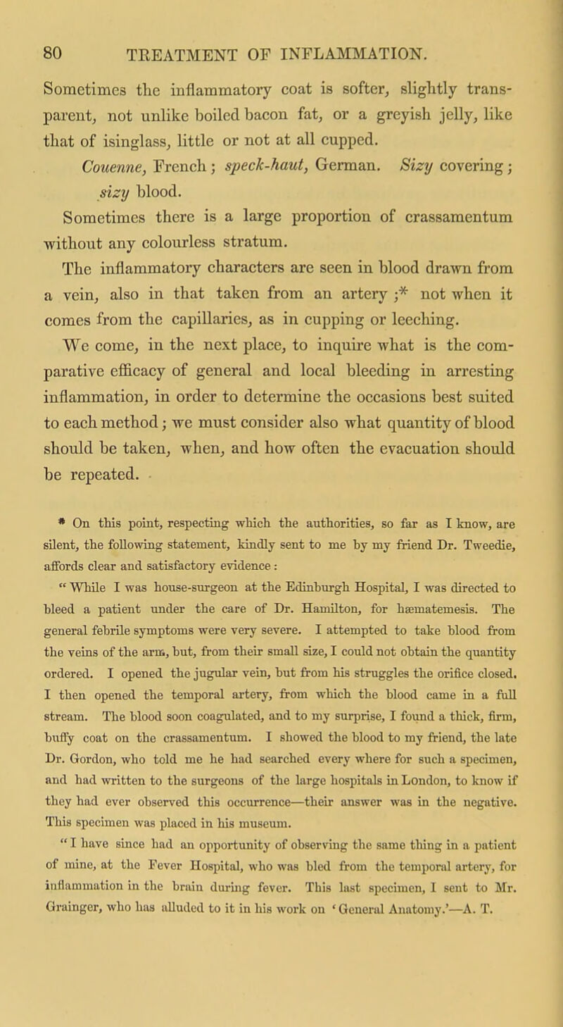 Sometimes the inflammatory coat is softer^ slightly trans- parent, not unlike boiled bacon fat, or a greyish jelly, like that of isinglass, little or not at all cupped. Couenne, French; speck-haut, German, Sizy covering; sizy blood. Sometimes there is a large proportion of crassamentum without any colourless stratum. The inflammatory characters are seen in blood drawn from a vein, also in that taken from an artery not when it comes from the capillaries, as in cupping or leeching. We come, in the next place, to inquire what is the com- parative efi&cacy of general and local bleeding in arresting inflammation, in order to determine the occasions best suited to each method; we must consider also what quantity of blood should be taken, when, and how often the evacuation should be repeated. ■ • On tMs point, respecting wliich the authorities, so far as I know, are silent, the following statement, kindly sent to me by my friend Dr. Tweedie, affords clear and satisfactory evidence:  While I was house-snrgeon at the Edinburgh Hospital, I was directed to bleed a patient under the care of Dr. Hamilton, for hajmatemesis. The general febrile symptoms were very severe. I attempted to take blood from the veins of the arm, but, from their small size, I could not obtain the quantity ordered. I opened the jugular vein, but from his struggles the orifice closed. I then opened the temporal artery, from which the blood came in a full stream. The blood soon coagulated, and to my surprise, I found a thick, firm, bufiy coat on the crassamentum. I showed the blood to my friend, the late Dr. Gordon, who told me he had searched every where for such a specimen, and had written to the surgeons of the large hospitals in London, to know if they had ever observed this occiu-rence—their answer was in the negative. This specimen was placed in his museum.  I have since had an opportunity of observing the same thing in a patient of mine, at the Fever Hospital, who was bled from the temporal artery, for inflammation in the brain during fever. This last specimen, I sent to Mr. Grainger, who has aUuded to it in his work on ' General Anatomy.'—A. T.