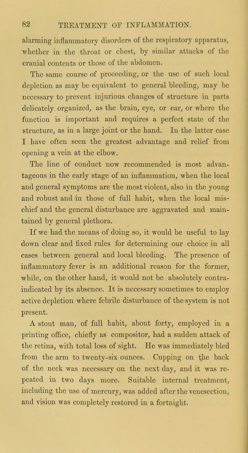 alarming inflammatory disorders of the respiratory apparatus, wlietlier in tlie throat or chest, by similar attacks of the cranial contents or those of the abdomen. The same course of proceeding, or the use of such local depletion as may be equivalent to general bleeding, may be necessary to prevent injurious changes of structure in parts delicately organized, as the brain, eye, or ear, or where the function is important and requires a perfect state of the structure, as in a large joint or the hand. In the latter case I have often seen the greatest advantage and relief from opening a vein at the elbow. The line of conduct now recommended is most advan- tageous in the early stage of an inflammation, when the local and general symptoms are the most violent, also in the young and robust and in those of full habit, when the local mis- chief and the general disturbance are aggravated and main- tained by general plethora. If we had the means of doing so, it would be useful to lay down clear and fixed rules for determining our choice in all cases between general and local bleeding. The presence of inflammatory fever is an additional reason for the former, while, on the other hand, it would not be absolutely contra- indicated by its absence. It is necessary sometimes to employ active depletion where febrile disturbance of the system is not present. A stout man, of full habit, about forty, employed in a printing ofiice, chiefly as compositor, had a sudden attack of the retina, with total loss of sight. He was immediately bled from the arm to twenty-six ounces. Cupping on the back of the neck was necessary on the next day, and it was re- peated in two days more. Suitable internal treatment, including the use of mercury, was added after the venesection, and vision was completely restored in a fortnight.