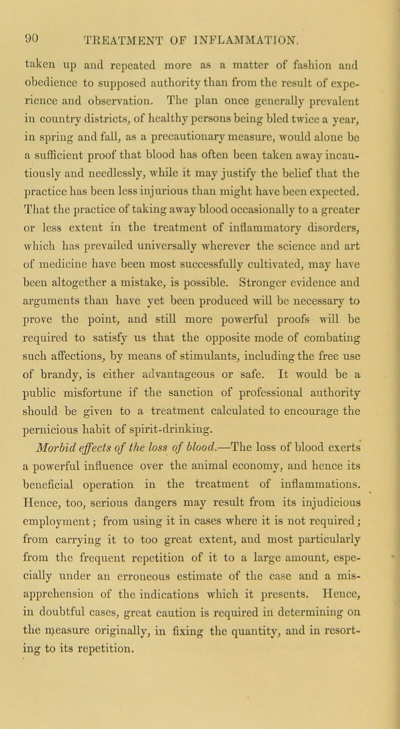 taken up and repeated more as a matter of fashion and obedience to supposed authority than from the result of expe- rience and observation. The plan once generally prevalent in country districts^ of healthy persons being bled twice a year, in spring and fall^ as a precautionary measure, would alone be a sufficient proof that blood has often been taken away incau- tiously and needlessly^ while it may justify the belief that the practice has been less injurious than might have been expected. That the practice of taking away blood occasionally to a greater or less extent in the treatment of inflammatory disorders, which has prevailed universally wherever the science and art of medicine have been most successfully cultivated, may have been altogether a mistake, is possible. Stronger evidence and arguments than have yet been produced will be necessary to prove the point, and still more powerful proofs will be required to satisfy us that the opposite mode of combating such affections, by means of stimulants, including the free use of brandy, is either advantageous or safe. It would be a public misfortune if the sanction of professional authority should be given to a treatment calculated to encourage the pernicious habit of spirit-drinking. Morbid effects of the loss of blood.—The loss of blood exerts a powerful influence over the animal economy, and hence its beneficial operation in the treatment of inflammations. Hence, too, serious dangers may result from its injudicious employment; from using it in cases where it is not required; from carrying it to too great extent, and most particularly from the frequent repetition of it to a large amount, espe- cially under an erroneous estimate of the case and a mis- apprehension of the indications which it presents. Hence, in doubtful cases, great caution is required in determining on the nieasure originally, in fixing the quantity, and in resort- ing to its repetition.