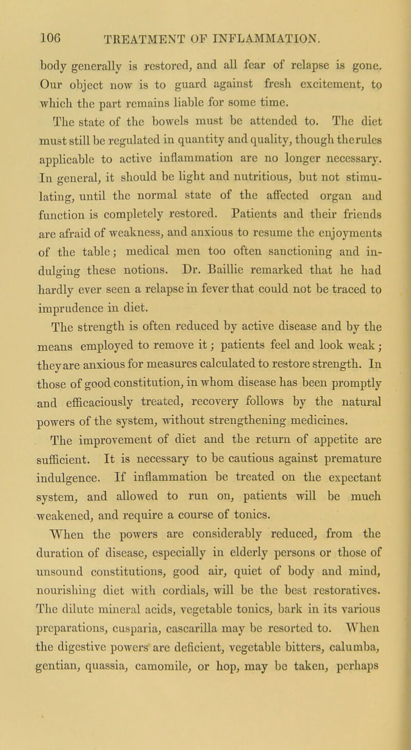 body generally is restored, and all fear of relapse is gone. Our object now is to guard against fresh excitement, to wbich the part remains liable for some time. The state of the bowels must be attended to. The diet must still be regulated in quantity and quality, though therules applicable to active inflammation are no longer necessary. In general, it should be light and nutritious, but not stimu- lating, until the normal state of the affected organ and function is completely restored. Patients and their friends are afraid of weakness, and anxious to resume the enjoyments of the table; medical men too often sanctioning and in- dulging these notions. Dr. Baillie remarked that he had hardly ever seen a relapse in fever that could not be traced to imprudence in diet. The strength is often reduced by active disease and by the means employed to remove it; patients feel and look weak; they are anxious for measures calculated to restore strength. In those of good constitution, in whom disease has been promptly and efficaciously treated, recovery follows by the natural powers of the system, without strengthening medicines. The improvement of diet and the return of appetite are sufficient. It is necessary to be cautious against premature indulgence. If inflammation be treated on the expectant system, and allowed to run on, patients will be much weakened, and require a course of tonics. When the powers are considerably reduced, from the duration of disease, especially in elderly persons or those of unsound constitutions, good air, quiet of body and mind, nourishing diet with cordials, will be the best restoratives. The dilute mineral acids, vegetable tonics, bark in its various preparations, cusparia, cascarilla may be resorted to. When the digestive powers are deficient, vegetable bitters, calumba, gentian, quassia, camomile, or hop, may be taken, perhaps