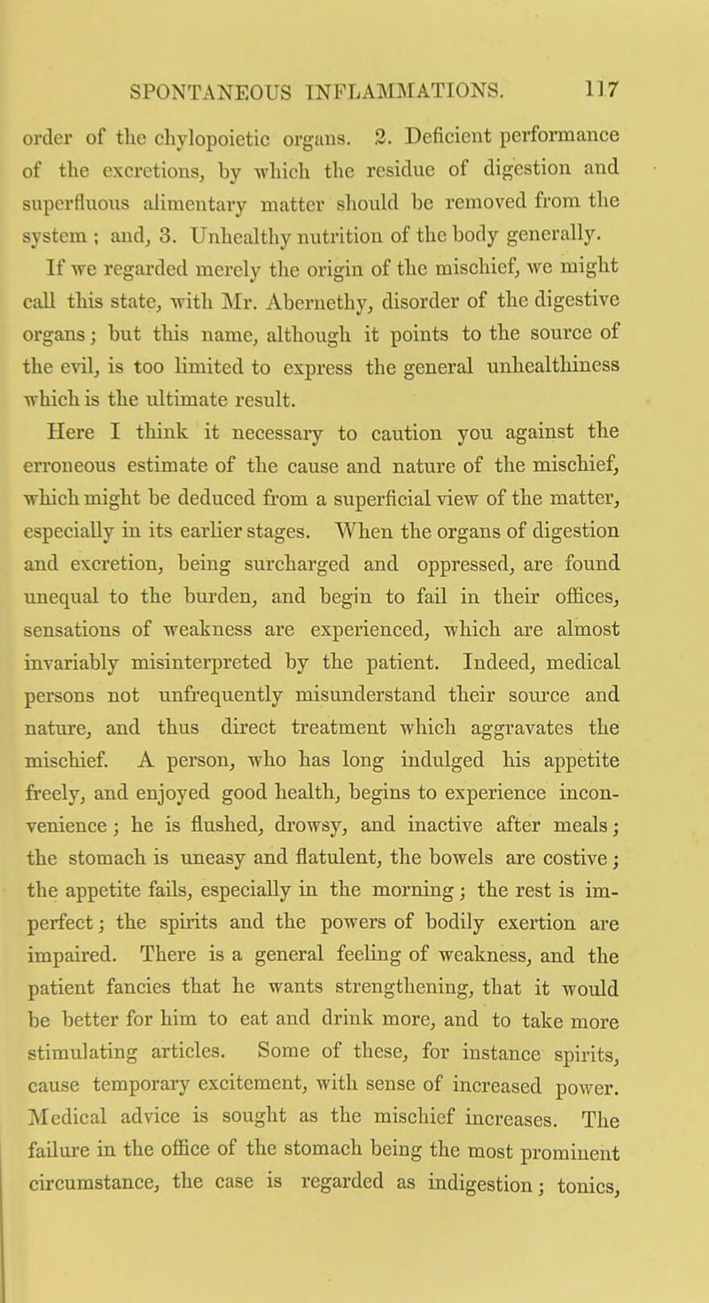 order of the chylopoictic organs. 3. Deficient performance of the excretions, by which the residue of digestion and supcrfluoiis alimentary matter should be removed from the system ; and, 3. Unhealthy nutrition of the body generally. If we regarded merely the origin of the mischief, we might call this state, with Mr. Abernethy, disorder of the digestive organs; but this name, although it points to the source of the evil, is too limited to express the general unhealthiness which is the ultimate result. Here I think it necessary to caution you against the erroneous estimate of the cause and nature of the mischief, which might be deduced from a superficial view of the matter, especially in its earlier stages. When the organs of digestion and excretion, being surcharged and oppressed, are found unequal to the bm-den, and begin to fail in their offices, sensations of weakness are experienced, which are almost invariably misinterpreted by the patient. Indeed, medical persons not unfrequently misunderstand their source and nature, and thus direct treatment which aggravates the mischief. A person, who has long indulged his appetite freely, and enjoyed good health, begins to experience incon- venience ; he is flushed, drowsy, and inactive after meals; the stomach is uneasy and flatulent, the bowels are costive; the appetite fails, especially in the morning; the rest is im- perfect ; the spirits and the powers of bodily exertion are impaired. There is a general feeling of weakness, and the patient fancies that he wants strengthening, that it would be better for him to eat and drink more, and to take more stimulating articles. Some of these, for instance spirits, cause temporary excitement, with sense of increased power. Medical advice is sought as the mischief increases. The failure in the office of the stomach being the most prominent circumstance, the case is regarded as indigestion; tonics.