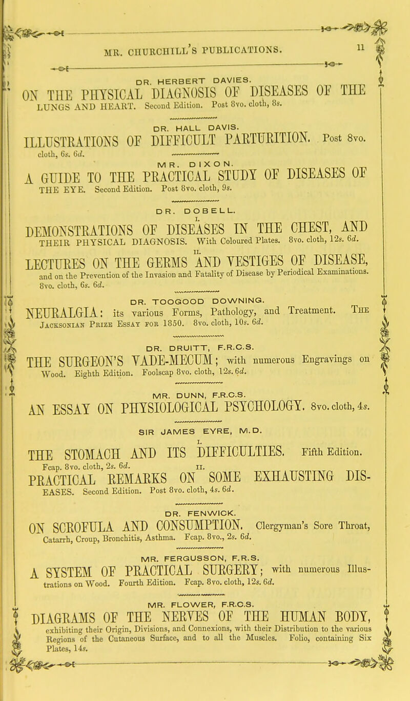 ^ —■ ^ ^ DR. HERBERT DAVIES. ON THE PHYSICAL DIAGNOSIS OF DISEASES OF THE lungs and heart. Second Edition. Post 8vo. cloth, 8s. DR. HALL DAVIS. ILLUSTRATIONS OF DIFFICULT PARTURITION. Post Svo. cloth, bs. 6d. ,_„,,™,~~-~ MR. DIXON. A GUIDE TO THE PRACTICAL STUDY OF DISEASES OF THE EYE. Second Edition. Post 8vo. cloth, 9s. DR. DOBELL. DEMONSTRATIONS OF DISEASES IN THE CHEST, AND THEIR PHYSICAL DIAGNOSIS. With Coloured Plates. 8vo. cloth, 12s. 6d. LECTURES ON THE GERMS AND YESTIGES OF DISEASE, and on the Prevention of the Invasion and Fatality of Disease by Periodical Examinations. 8vo. cloth, 6s. 6d. DR. TOOGOOD DOWNING. NEURALGIA: its various Forms, Pathology, and Treatment. The Jacksonian Prize Essay fob 1850. Svo. cloth, 10s. 6d. DR. DRUITT, F.R.C.S. THE SURGEON'S YADE-MECUM; with numerous Engravings on Wood. Eighth Edition. Foolscap 8vo. cloth, 12s. 6d. MR. DUNN, F.R.C.S. AN ESSAY ON PHYSIOLOGICAL PSYCHOLOGY. 8vo. doth, 4s. SIR JAMES EYRE, M. D. THE STOMACH AND ITS DIFFICULTIES. Fifth Edition. Fcap. 8vo. cloth, 2s. 6d. ii. PRACTICAL REMAEKS ON SOME EXHAUSTING DIS- EASES. Second Edition. Post Svo. cloth, 4s. 6d. DR. FENWICK. ON SCROFULA AND CONSUMPTION. Clergyman's Sore Throat, Catarrh, Croup, Bronchitis, Asthma. Fcap. Svo., 2s. 6d. MR. FERGUSSON, F.R.S. A SYSTEM OF PRACTICAL SURGERY; with numerous iiius- trations on Wood. Fourth Edition. Fcap. Svo. cloth, 12s. 6d. MR. FLOWER, F.R.C.S. I DIAGRAMS OF THE NERYES OF THE HUMAN BODY, i exhibiting their Origin, Divisions, and Connexions, with their Distribution to the various . ^ Regions of the Cutaneous Surface, and to all the Muscles. Folio, containing Six « ^ Plates, 14s. ^ M^s^^'