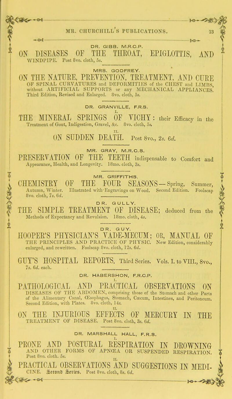 * : 3^_^ — J©— DR. QIBB. M.R.C.P. ON DISEASES OF THE TIIEOAT, EPIGLOTTIS, AND MRS. GODFREY. ON THE NATURE, PREVENTION, TREATMENT, AND CURE OF SPINAL CURVATURES and DEFORMITIES of the CHEST and LIMBS without ARTIFICIAL SUPPORTS or any MECHANICAL APPLIANCEs! Third Edition, Revised and Enlarged. 8vo. cloth, 5s. DR. GRANVILLE, F.R.S. THE MINERAL SPRINGS OF TIGHT : their Efficacy iu the Treatment of Gout, Indigestion, Gravel, &c. 8vo. cloth, 5s, ON SUDDEN DEATH. Post 8vo., 2*. 6d. MR. GRAY, M.R.C.S. PRESERTATION OF THE TEETH indispensable to Comfort and Appearance, Health, and Longevity. 18mo. cloth, 3s. MR. GRIFFITHS. CHEMISTRT OF THE FOUR SEASONS-Spring, Summer, Autumn, ^\inte^. Illustrated with-Engravings on Wood. Second Edition. Foolscap ^ Bvo. cloth, 7s. 6d. ™. ™. f THE SIMPLE TREATMENT''oF'mSEASE; deduced from the Methods of Expectancy and Revulsion. 18mo. cloth, 4s. HOOPER'S PHTSICIAN's'tADE-MECUM; OK, MANUAL OF THE PRINCIPLES AND PRACTICE OF PHYSIC. New Edition, considerably enlarged, and rewritten. Foolscap 8vo. cloth, 12s. 6d. GUT'S HOSPITAL REPORTS. Thii-d Series. Vols.LtoVni.,8vo., 7s. 6d. each. , DR. HABERSHON, F.R.C.P. PATHOLOGICAL AND PRACTICAL OBSERTATIONS ON DISEASES OF THE ABDOMEN, comprising those of the Stomach and other Parts of the Alimentary Canal, CEsophagus, Stomach, Caecum, Intestines, and Peritoneum. Second Edition, with Plates. 8vo. cloth, 14s. ON THE INJURIOUS EFFECTS OF MERCURT IN THE TREATMENT OF DISEASE. Post 8vo. cloth, 3s. 6d. DR. MARSHALL HALL, F.R.S. PRONE AND POSTURAL RESPIRATION IN DROWNING AND OTHER FORMS OF APNfEA OR SUSPENDED RESPIRATION. Post 8vo. cloth. 5s. PRACTICAL OBSERTATIONS AND SUGGESTIONS IN MEDI- CINE. Sftonb Senea. Post 8vo. cloth, 8s. 6d. <r#^*^ — 3«*-5)JB>