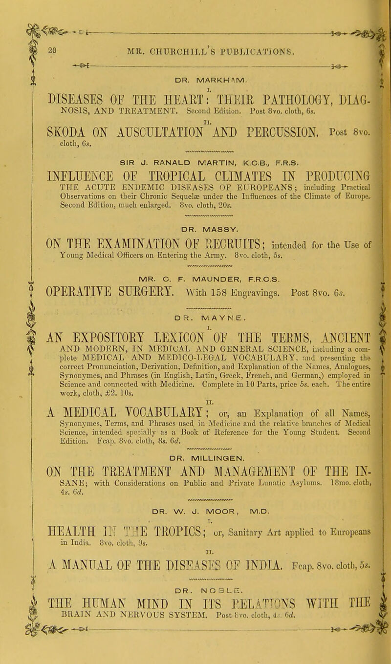 s? t yes^ 20 MR. Churchill's publications. _ }^-» DR. MARKH>.M. DISEASES or THE HEAET!' THEIR PATHOLOGY, DIAG- NOSIS, AND TREATMENT. Second Edition. Post 8vo. cloth, 6s. SKODA ON AUSCULTATIOnaND PERCUSSION. Post 8vo. cloth, 6s. SIR J. RANALD IVIARTIN, K.C.B., F.R.S. INFLUENCE OF TROPICAL CLIMATES IN PRODUCING THE ACUTE ENDEMIC DISEASES OF EUROPEANS; including Pnictical Observations on their Chronic Sequelae under the Influences of the Climate of Europe. Second Edition, much enlarged. !!vo. cloth, 20s. DR. MASSY. ON THE EXAMINATION OE RECRUITS; intended for the Use of Young Medical Officers on Entering the Army. 8vo. cloth, Ss. MR. C. F. MAUNDER, F.R.C.S. t OPERATIVE SURGERY. With 158 Engravings. Post 8vo. 6.. DR. IVi A Y N E . AN EXPOSITORY LEXICON' oE THE TERMS, MCIENT AND MODERN, IN MEDICAL AND GENERAL SCIENCE, including a com- plete MEDICAL AND MEDICO-LEGAL VOCABULARY, and presenting the correct Pi'onunciation, Derivation, Definition, and Explanation of the Names. Analogues. Synonj'mes, and Phrases (in English, Latin, Greek, French, and German,) employed in Science and connected with Medicine. Complete in 10 Parts, price Ss. etich. The entire work, cloth, £2. lOs. II. A MEDICAL VOCABULARY; or, an Explanation of all Names, Synonymes, Terms, and Phrases used in Medicine and the relative branches of Medical Science, intended specially as a Book of Reference for the Young Student. Second Edition. Fcap. 8vo. cloth, 8s. 6d. DR. MILLINGEN. ON THE TREATMENT AND MANAGEMENT OE THE IN- SANE; with Considerations on Public and Private Lunatic .\sj-lums. 18mo. cloth, 4s. 6d. DR. W. J. MOOR, M.D. HEALTH m THE TROPICS; \r, Sanitary Art applied to Europeans in India. 8vo. cloth, Ds. II. A MANUAL OF THE DISEASES OF INDIA. Fcap. Svo. doth, 5s. DR. N O 3 LC. THE HUMAN MIND IN ITS j^ELATTONS WITH THE BRAIN AND NERVOUS SYSTEM. Post fcvo. cloth, J, Gd. ^fS(i^ -©4 —— -5^15^5