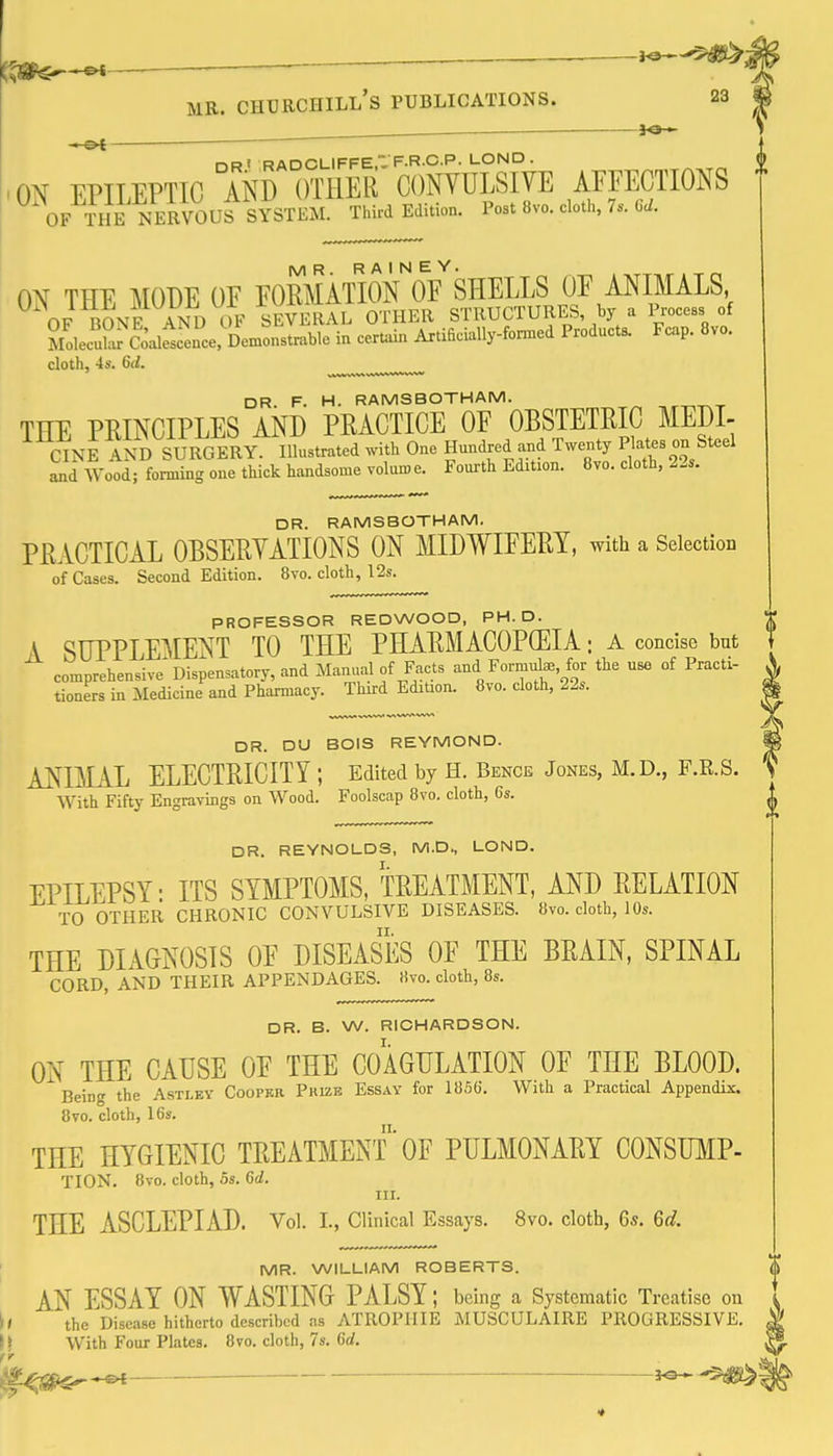 ^a— DRf RADCLIFFE, F R C.P. LOND . 'ON EPILEPTIC AND OTHER CONVULSIVE AFFECTIONS OF THE NERVOUS SYSTEM. Third Edition. Post 8vo. cloth, 7. Cc/. ON THE MODE OF FORMATION^'oY SHELLS OF ANIMALS, OF BONE AND OF SEVERAL OTHER STRUCTURES by a Process of MolecTcodfscence, Demonstrable in certain ArtificiaUy-fonned Products. Fcap. 8vo. cloth, 4s. 6d. DR. F. H. RAMSBOTHAM. THE PRINCIPLES AND PRACTICE OF OBSTETRIC MEDI- CINE AND SURGERY. Illustrated with One Hundred and Twenty P ates on Steel and Wood; forming one thick handsome volume. Fourth Edition. 6vo. cloth, 22s. DR. RAMSBOTHAM. PRACTICAL OBSERVATIONS ON MIDWIFERY, with a Selection of Cases. Second Edition. 8vo. cloth, 12s. PROFESSOR REDWOOD, PH.D. A SUPPLEMENT TO THE PHARMACOPGEIA: a concise bnt comprehensive'Dispensatory, and Manual of Facts and Formuhe, for the use of Practi- tioners in Medicine and Pharmacy. Third Edition. 8vo. cloth, 22s. DR. DU BOIS REYMOND. ANIMAL ELECTRICITY ; Edited by H. Bence Jones, M.D., F.R.S. With Fifty Engravings on Wood. Foolscap 8vo. cloth, 6s. DR. REYNOLDS, M.D., LOND. EPILEPSY • ITS SYMPTOMS, TREATMENT, AND RELATION TO OTHER CHRONIC CONVULSIVE DISEASES. 8vo. cloth, 10s. THE DIAGNOSIS OF DISEASES OF THE BRAIN, SPINAL CORD, AND THEIR APPENDAGES. 8vo. cloth, 8s. DR. B. W. RICHARDSON. ON THE CAUSE OF THE COAGULATION OF THE BLOOD. Being the Astley Cooper Pkizb Essay for 18S6. With a Practical Appendix. 8vo. cloth, 16s. THE HYGIENIC TREATMENT'OF PULMONARY CONSUMP- TION. 8vo. cloth, OS. 6d. III. THE ASCLEPIAD. Vol. I., Clinical Essays. 8vo. cloth, 6s. 6^?. MR. WILLIAM ROBERTS. AN ESSAY ON WASTING PALSY; being a Systematic Treatise on l< the Disease hitherto described as ATROPHIE MUSCULAIRE PROGRESSIVE, h With Four Plates. 8vo. cloth, 7s. 6d.