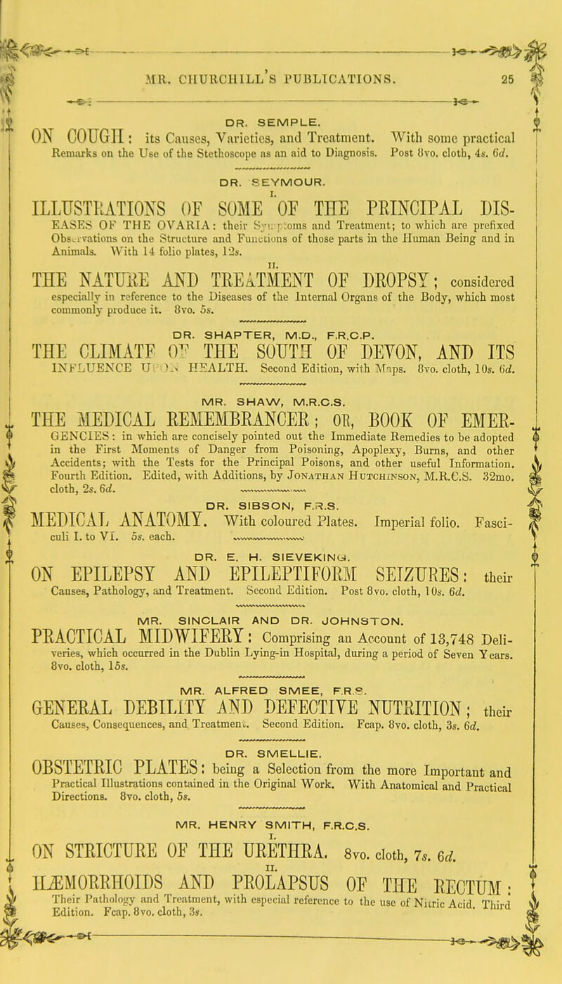 DR. SEMPLE. ON COUGH ; its Causes, Varieties, and Treatment. With some practical Renuirks on the Use of the Stethoscope as an aid to Diagnosis. Post 8vo. cloth, 4s. 6d. DR. SEYMOUR. ILLUSTRATIONS OF SOME'oF THE PRINCIPAL DIS- EASf:S OF THE OVARIA: their Syi; rioins and Treatment; to which are prefixed Obs^i vations on the Structure and Functions of those parts in the Human Being and in Animals. With 14 folio plates, I'2s. THE NATFRE AND TREATMENT OF DROPSY; considered especially in reference to the Diseases of the Internfil Organs of the Body, which most commonly produce it. 8vo. 5s. DR. SMARTER, M.D., F.R.C.P. THE CLIMATF 0^ THE SOUTH OF DEYON, AND ITS INFLUENCE U . )_> HEALTH. Second Edition, with Mips. 8vo. cloth, 10s. 6rf. MR. SHAW, M.R.C.S. THE MEDICAL REMEMBRANCER; OR, BOOK OF EMER- GENCIES : in which are concisely pointed out the Immediate Remedies to be adopted in the First Moments of Danger from Poisoning, Apoplexy, Burns, and other Accidents; with the Tests for the Principal Poisons, and other useful Information. Fourth Edition. Edited, with Additions, by Jonathan Hutchinson, M.R.C.S. .S2mo. cloth, 2s. 6d. DR. SIBSON, F.R.S. MEDICAL ANATOMY. With coloured Plates. Imperial folio. Fasci- culi I. to Vi. 5s. each. DR. E. H. SIEVEKINU. ON EPILEPSY AND EPILEPTIFORM SEIZURES: their Causes, Pathology, and Treatment. Second Edition. Post 8vo. cloth, 10s. 6d, MR. SINCLAIR AND DR. JOHNSTON. PRACTICAL MIDWIFERY: Comprising an Account of 13,748 Deli- veries, which occurred in the Dublin Lying-in Hospital, during a period of Seven Years. 8vo. cloth, 15s. MR. ALFRED SMEE, F.R.<?. GENERAL DEBILITY AND DEFECTIVE NUTRITION; their Causes, Consequences, and Treatment. Second Edition. Fcap. 8vo. cloth, 3s. 6d. DR. SMELLIE. OBSTETRIC PLATES: being a Selection fr om the more Important and Practical Illustrations contained in the Original Work. With Anatomical and Practical Directions. 8yo. cloth, 5s. MR. HENRY SMITH, F.R.C.S. I ON STRICTURE OF THE URETHRA. Svo. doth, 7*. 6^;. HiEMOBRHOIDS AND PROLAPSUS OF THE RECTUM: Their Pathology and Treatment, with especial reference to the use of Niiric Acid. Third Edition. Fcap. 8vo. cloth, 3s.