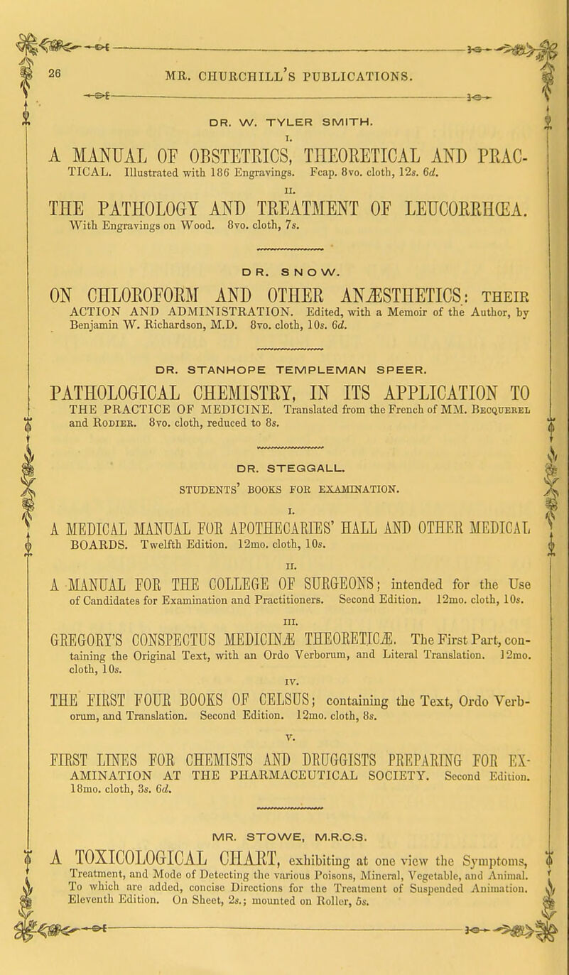 —^ ^ 1^ DR. W. TYLER SMITH. A MANUAL OF OBSTETRICS* THEORETICAL AND PRAC- TICAL. Illustrated with 186' Engravings. Fcap. 8vo. cloth, 12s. Qd. II. THE PATHOLOGY AND TREATMENT OF LEUCORRHCEA. With Engravings on Wood. Bvo. cloth, 7s. DR. SNOW. ON CHLOROFORM AND OTHER ANESTHETICS: their ACTION AND ADMINISTRATION. Edited, with a Memoir of the Author, by Benjamin W. Richardson, M.D. 8vo. cloth, 10s. 6d. DR. STANHOPE TEMPLEMAN SPEER. PATHOLOGICAL CHEMISTRY, IN ITS APPLICATION TO THE PRACTICE OF MEDICINE. Translated from the French of MM. Becquehel and RoDiBR. 8vo. cloth, reduced to 8s. dr. steggalu students' books for exajunation. I. A MEDICiL MANUAL FOR APOTHECARIES' HALL AND OTHER MEDICAL BOARDS. Twelfth Edition. 12mo. cloth, 10s. II. A MANUAL FOR THE COLLEGE OF SURGEONS; intended for the Use of Candidates for Examination and Practitioners. Second Edition. 12mo. cloth, 10s. III. GREGORY'S CONSPECTUS MEDICINE THEORETICii;. The First Part, con- taining the Original Text, with an Ordo Verborum, and Literal Translation. ]2rao. cloth, 10s. IV. THE FIRST FOUR BOOKS OF CELSUS; containing the Text, Ordo Verb- orum, and Translation. Second Edition. 12mo. cloth, 8s. FIRST LINES FOR CHEMSTS AND DRUGGISTS PREPARING FOR Ex- amination AT THE PHARMACEUTICAL SOCIETY. Second Edition. 18mo. cloth, 3s. Gd. MR. STOWE, M.R.C.S. A TOXICOLOGICAL CHAET, exliibiting at one view the Symptoms, Treatment, and Mode of Detecting the various Poisons, Mineral, Vegetable, and Animal. To which are added, concise Directions for the Treatment of Suspended Animation. Eleventh Edition. On Sheet, 2s.; mounted on Roller, 6s.