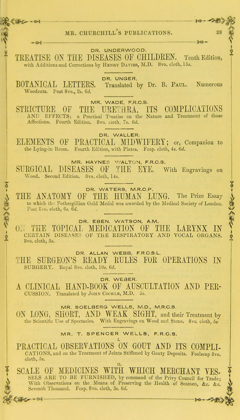 4jsf^^ i^-^^m ,d MR. Churchill's publications. 29 m if ^ — ■ 3^ V ' DR. UNDERWOOD. TEMTISE ON THE DISEASES OF CHILDREN. Tenth Edition, with Additions and Corrections by Hknhy Davies, M.D. 8vo. cloth, 15s. BOTANICAL LETTERS. °Trausllt'erby Dr. B. Paul. Numerous Woodcuts. Post 8vo., 2s. 6d. MR. WADE, F.R.C.S. STRICTURE OF THE URE'^ERA, ITS COMPLICATIONS ANr EFFECTS; a Practical T-eatise on the Nature and Treatment of those Affections. Fourth Edition. 8vo. cloth, 7s. 6d. DR. WALLER. ELEMENTS OE PRACTICAL MIDWIEERT; or, Companion to the Lying-in Room. Fourth Edition, with Plates. Fcap. cloth, 4s. 6d. MR. HAYNE? V^'ALTON, F.R.C.S. SURGICAL DISEASES OF THE EYE. With Engravings on Wood. Second Edition. 8vo. cloth, 14s. DR. WATERS, M.R.C.P. S, THE ANATOMY OF THE HUMAN LUNG. The Prize Essay X ^ to which th: Fothergillian Gold Medal was awarded by the Medical Society of London. ^ \^ Post 8vo. cluth, 6s. 6d. . w DR. EBEN. WATSON, A.M. O:: THE TOPICAL MEDICATION OF THE LARYNX IN CERTAIN DISEASES OF THE RESPIRATORY AND VOCAL ORGANS. 8vo. cloth, 5s. DR. ALLAN WEBB, F.R.C.S.L. THE SURGEON'S READY RULES FOR OPERATIONS IN SURGERY. Royal 8vo. cloth, 10s. 6d. DR. WEBER. A CLINICAL HAND-BOOK OF AUSCULTATION MJ) PER- CUSSION. Translated by John Cockle, M.D. 5s. MR. SOELBERG WELLS, M.D., M.R.O.S. ON LONG, SHORT, AND WEAK SIGHT, and their Treatment by the Scientific Use of Spectacles. With Engravings on Wood <ind Stone. 8vo. cloth, 5s MR. T. SPENCER WELLS, F.R.C.S. PRACTICAL OBSERYATIONS ON GOUT AND ITS COMPLI- CATIONS, and on the Treatment of Joints Stiffened by Gouty Deposits. Foolscap 8vo. cloth, 5s. f SCALE OF MEDICINES WITH WHICH MERCHANT YES- SELS ARE TO BE FURNISHED, by command of the Privy Council for Trade; V With ObseiTJitions on the Means of Preserving the Health of Seamen, &c. &c. I Seventh Thousand. Fcap. 8vo. cloth, 3s. 6d,