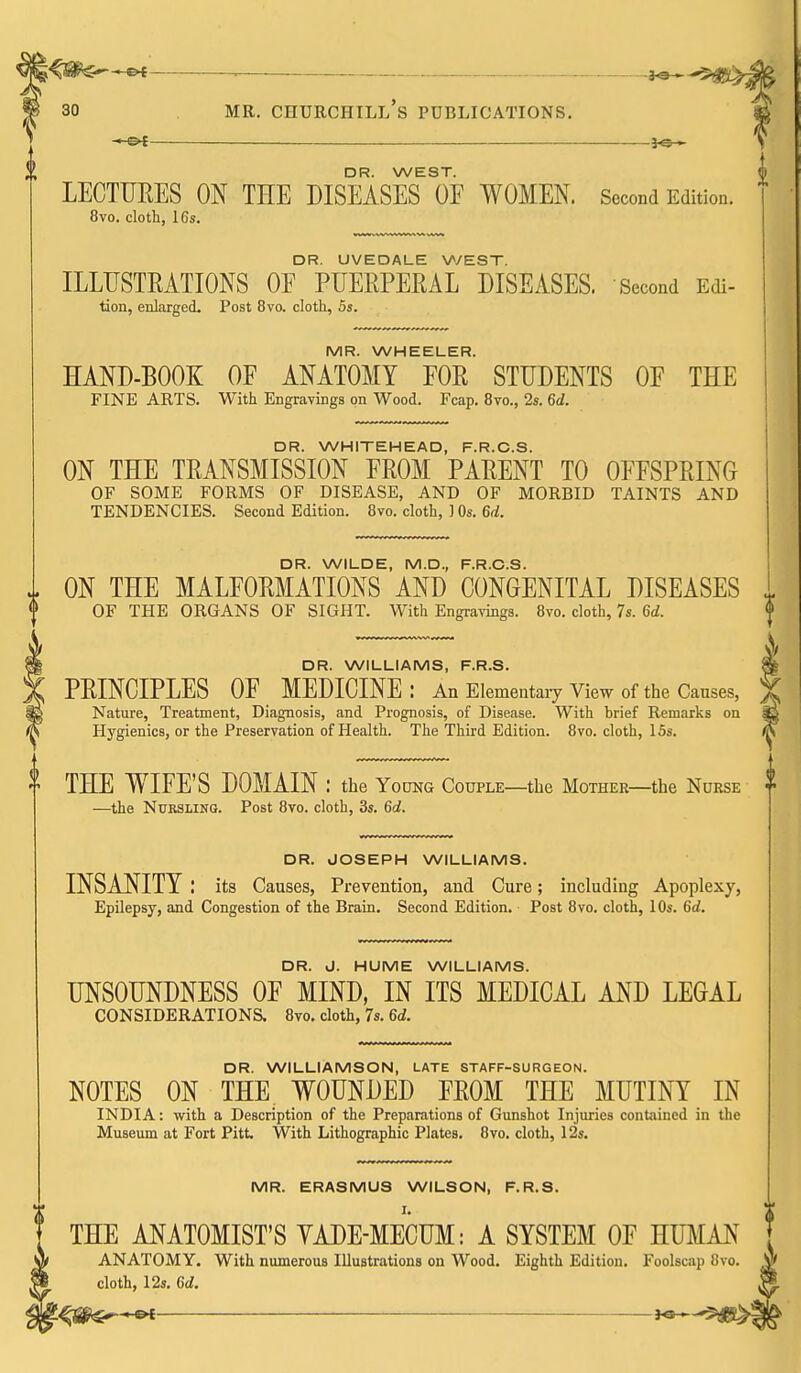 —©^ —— 3^— DR. WEST. LECTURES ON THE DISEASES OE WOMEN. Second Edition. 8vo. cloth, 16s. DR. UVEDALE WEST. ILLUSTRATIONS OF PUERPERAL DISEASES. Second Edi- tion, erdarged. Post 8vo. cloth, 5s. MR. WHEELER. HAND-BOOK OF ANATOMY FOR STUDENTS OF THE FINE ARTS. With Engravings on Wood. Fcap. 8vo., 2s. 6d. DR. WHITEHEAD, F.R.C.S. ON THE TRANSMISSION FROM PARENT TO OFFSPRING OF SOME FORMS OF DISEASE, AND OF MORBID TAINTS AND TENDENCIES. Second Edition. 8vo. cloth, ] Os. 6d. DR. WILDE, M.D., F.R.C.S. ON THE MALFORMATIONS AND CONGENITAL DISEASES OF THE ORGANS OF SIGHT. With Engravings. 8vo. cloth, 7s. 6d. DR. WILLIAMS, F.R.S. PRINCIPLES OF MEDICINE : An Elementaiy View of the Causes, Nature, Treatment, Diagnosis, and Prognosis, of Disease. With brief Remarks on Hygienics, or the Preservation of Health. The Third Edition. 8vo. cloth, 15s. THE WIFE'S DOMAIN : the Young Couple—the Mother—the Nurse —the Nursling. Post 8vo. cloth, 3s. 6d. DR. JOSEPH WILLIAMS. INSANITY : its Causes, Prevention, and Cure; including Apoplexy, Epilepsy, and Congestion of the Brain. Second Edition. Post 8vo, cloth, 10s. 6d. DR. J. HUME WILLIAMS. UNSOUNDNESS OF MIND, IN ITS MEDICAL AND LEGAL CONSIDERATIONS. 8vo. cloth, 7s. 6d. DR. WILLIAMSON, LATE STAFF-SURGEON. NOTES ON THE WOUNDED FROM THE MUTINY IN INDIA: with a Description of the Preparations of Gunshot Injuries contained in the Museum at Fort Pitt, With Lithographic Plates. 8vo. cloth, 12s. MR. ERASMUS WILSON, F.R.S. THE ANATOMIST'S YADE-MECUM: A SYSTEM OF HUMAN ANATOMY. With numerous Illustrations on Wood. Eighth Edition. Foolscap 8vo. cloth, 12s. 6d.