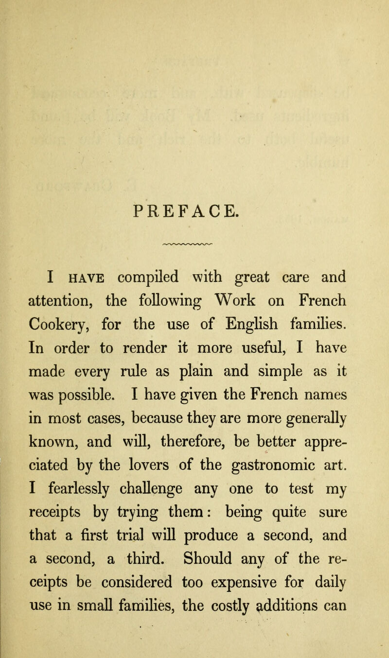 PREFACE. I HAVE compiled with great care and attention, the following Work on French Cookery, for the use of English families. In order to render it more useful, I have made every rule as plain and simple as it was possible. I have given the French names in most cases, because they are more generally known, and will, therefore, be better appre- ciated by the lovers of the gastronomic art. I fearlessly challenge any one to test my receipts by trying them: being quite sure that a first trial will produce a second, and a second, a third. Should any of the re- ceipts be considered too expensive for daily use in small families, the costly additions can