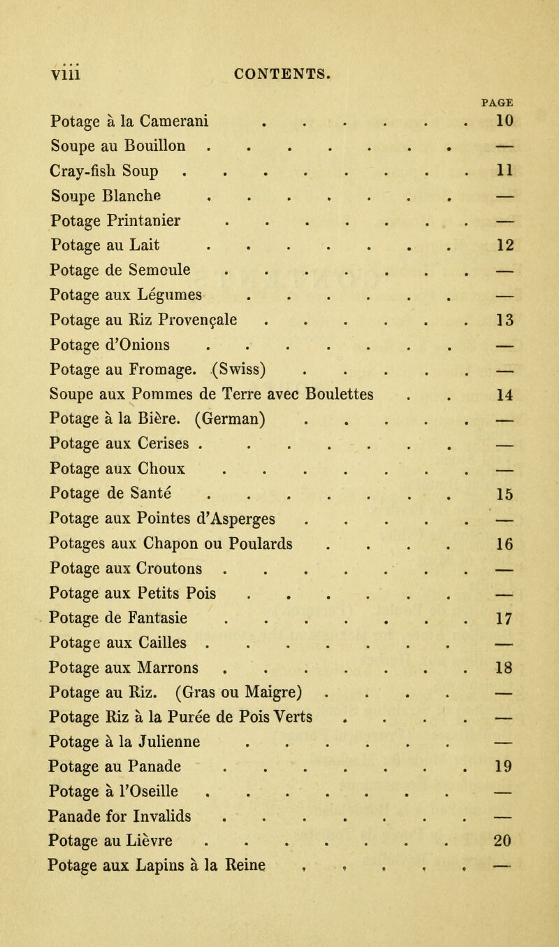 PAGE Potage a la Camerani 10 Soupe au Bouillon — Cray-fish Soup 11 Soupe Blanche — Potage Printanier — Potage au Lait 12 Potage de Semoule . . — Potage aux Legumes — Potage au Riz Proven9ale 13 Potage d'Onions — Potage au Fromage. (Swiss) — Soupe aux Pommes de Terre avec Boulettes . . 14 Potage a la Bi^re. (German) — Potage aux Cerises — Potage aux Choux — Potage de Sante 15 Potage aux Pointes d'Asperges — Potages aux Chapon ou Poulards . . . . 16 Potage aux Croutons . — Potage aux Petits Pois — Potage de Fantasie 17 Potage aux Cailles — Potage aux Marrons 18 Potage au Riz. (Gras ou Maigre) .... — Potage Riz a la Puree de Pois Verts .... — Potage a la Julienne — Potage au Panade 19 Potage a FOseille — Panade for Invalids — Potage au Lievre 20 Potage aux Lapins a la Reine , , . , . —