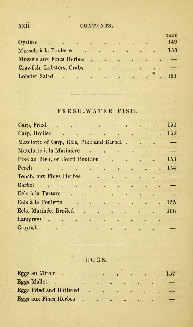 PAGE Oysters 149 Mussels a la Poulette . . . . , . 150 Mussels aux Fines Herbes — Crawfish, Lobsters, Crabs — Lobster Salad . 151 FRESH-WATER FISH. Carp, Fried 151 Carp, Broiled 152 Matelotte of Carp, Eels, Pike and Barbel ... — Matelotte a la Mariniere ...... — Pike au Bleu, or Court Bouillon . . . . 153 Perch 154 Tench, aux Fines Herbes — Barbel — Eels a la Tartare — Eels a la Poulette 155 Eels, Marinee, Broiled 156 Lampreys ......... — Crayfish — EGGS. Eggs au Miroir 157 Eggs Mallet — Eggs Fried and Buttered — Eggs aux Fines Herbes —