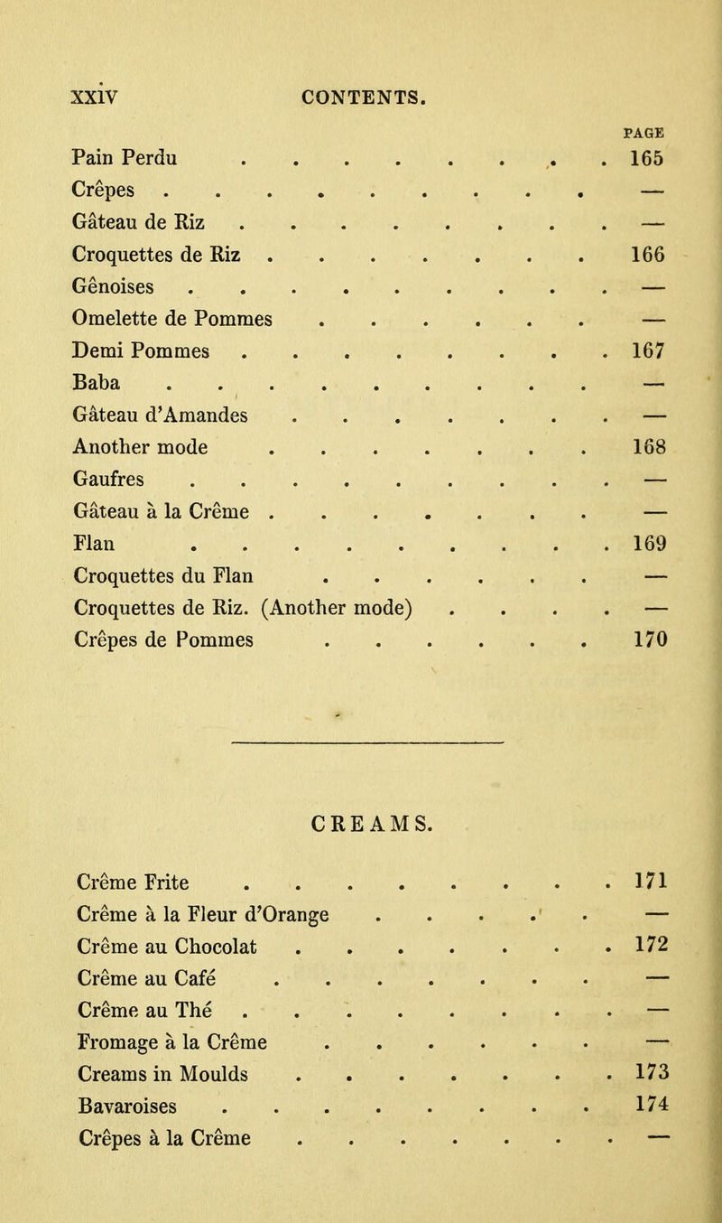 PAGE Pain Perdu .165 Crepes — Gateau de Riz — Croquettes de Riz 166 Genoises — Omelette de Pomraes — Demi Pommes 167 Baba . — Gateau d'Amandes ....... — Another mode 168 Gaufres — Gateau a la Creme ....... — Flan 169 Croquettes du Flan — Croquettes de Riz. (Another mode) .... — Crepes de Pommes 170 CREAMS. Creme Frite 171 Creme a la Fleur d'Orange ..... — Creme au Chocolat 172 Creme au Cafe — Creme au The — Fromage a la Creme — Creams in Moulds 173 Bavaroises 174 Crepes a la Creme —