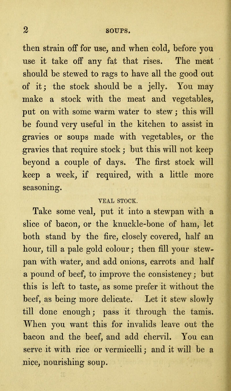 then strain oflf for use^ and when cold^ before you use it take off any fat that rises. The meat should be stewed to rags to have all the good out of it j the stock should be a jelly. You may make a stock with the meat and vegetables^ put on with some warm water to stew; this will be found very useful in the kitchen to assist in gravies or soups made with vegetables, or the gravies that require stock; but this will not keep beyond a couple of days. The first stock will keep a week^ if required, with a little more seasoning. VEAL STOCK. Take some veal, put it into a stewpan with a slice of bacon, or the knuckle-bone of ham, let both stand by the fire, closely covered, half an hour, till a pale gold colour; then fill your stew- pan with water, and add onions, carrots and half a pound of beef, to improve the consistency; but this is left to taste, as some prefer it without the beef, as being more delicate. Let it stew slowly till done enough; pass it through the tamis. When you want this for invalids leave out the bacon and the beef, and add chervil. You can serve it with rice or vermicelli; and it will be a nice, nourishing soup.