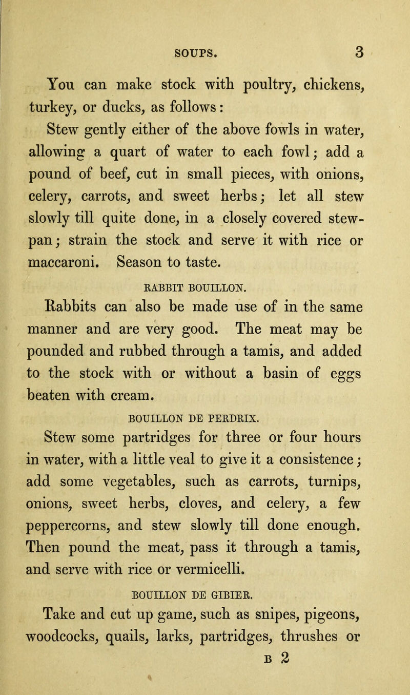 You can make stock with poultry^ chickens, turkey, or ducks, as follows: Stew gently either of the above fowls in water, allowing a quart of water to each fowl; add a pound of beef, cut in small pieces, with onions, celery, carrots, and sweet herbs; let all stew slowly till quite done, in a closely covered stew- pan ; strain the stock and serve it with rice or maccaroni. Season to taste. EABBIT BOUILLON. Kabbits can also be made use of in the same manner and are very good. The meat may be pounded and rubbed through a tamis, and added to the stock with or without a basin of eggs beaten with cream. BOUILLON DE PEEDRIX. Stew some partridges for three or four hours in water, with a little veal to give it a consistence; add some vegetables, such as carrots, turnips, onions, sweet herbs, cloves, and celery, a few peppercorns, and stew slowly till done enough. Then pound the meat, pass it through a tamis, and serve with rice or vermicelli. BOUILLON DE GIBIER. Take and cut up game, such as snipes, pigeons, woodcocks, quails, larks, partridges, thrushes or B 2