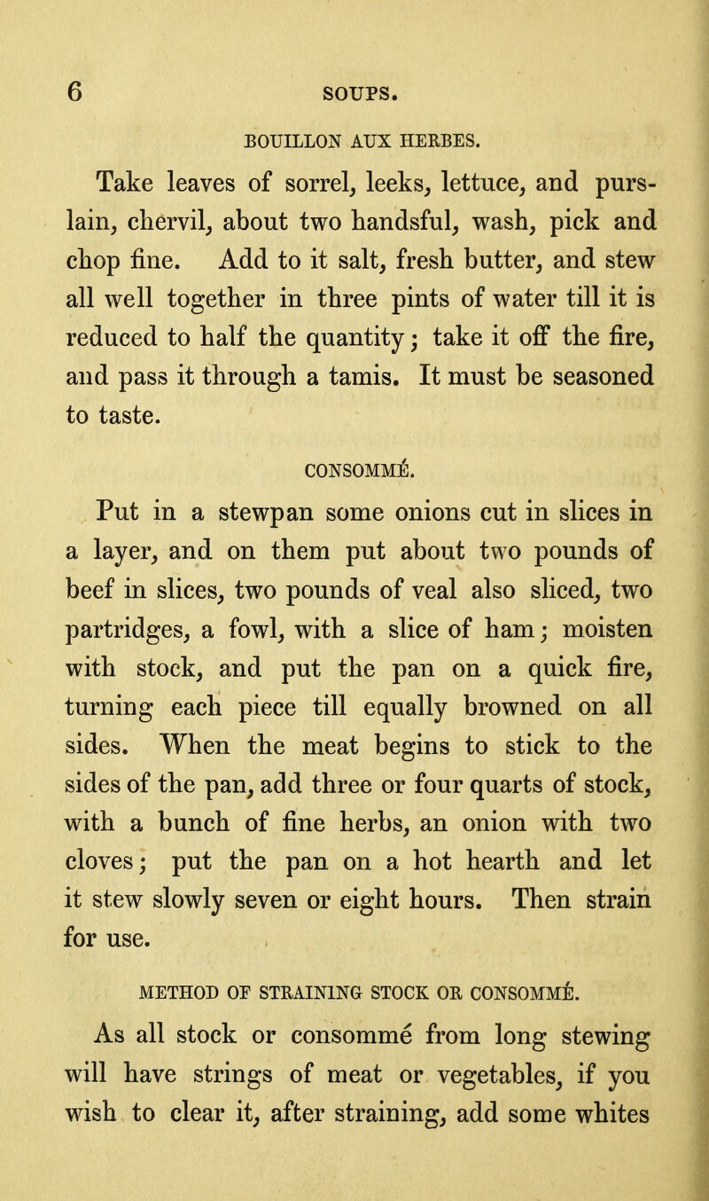 BOUILLON AUX HERBES. Take leaves of sorrel^ leeks^ lettuce, and purs- lain, chervil, about two handsful, wash, pick and chop fine. Add to it salt, fresh butter, and stew all well together in three pints of water till it is reduced to half the quantity; take it off the fire, and pass it through a tamis. It must be seasoned to taste. CONSOMME. Put in a stewpan some onions cut in slices in a layer, and on them put about two pounds of beef in slices, two pounds of veal also sliced, two partridges, a fowl, with a slice of ham; moisten with stock, and put the pan on a quick fire, turning each piece till equally browned on all sides. When the meat begins to stick to the sides of the pan, add three or four quarts of stock, with a bunch of fine herbs, an onion with two cloves; put the pan on a hot hearth and let it stew slowly seven or eight hours. Then strain for use, METHOD OE STRAINING STOCK OR CONSOMMi]. As all stock or consomme from long stewing will have strings of meat or vegetables, if you wish to clear it, after straining, add some whites