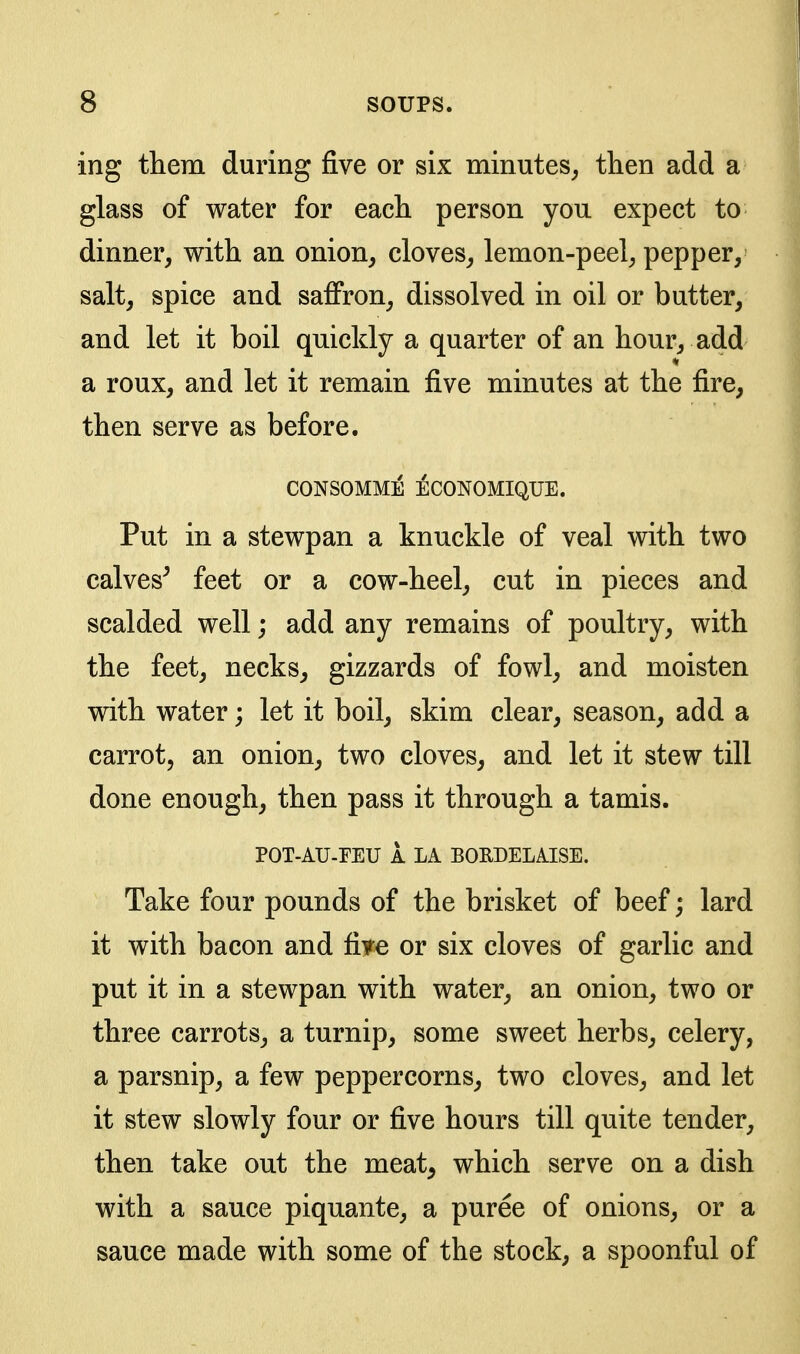 ing them during five or six minutes^ then add a glass of water for each person you expect to dinner, with an onion, cloves, lemon-peel, pepper, salt, spice and saffron, dissolved in oil or butter, and let it boil quickly a quarter of an hour, add a roux, and let it remain five minutes at the fire, then serve as before. CONSOMME ECONOMIQUE. Put in a stewpan a knuckle of veal with two calves^ feet or a cow-heel, cut in pieces and scalded well; add any remains of poultry, with the feet, necks, gizzards of fowl, and moisten with water; let it boil, skim clear, season, add a carrot, an onion, two cloves, and let it stew till done enough, then pass it through a tamis. POT-AU-FEU 1 LA BORDELAISE. Take four pounds of the brisket of beef; lard it with bacon and fire or six cloves of garlic and put it in a stewpan with water, an onion, two or three carrots, a turnip, some sweet herbs, celery, a parsnip, a few peppercorns, two cloves, and let it stew slowly four or five hours till quite tender, then take out the meat, which serve on a dish with a sauce piquante, a puree of onions, or a sauce made with some of the stock, a spoonful of