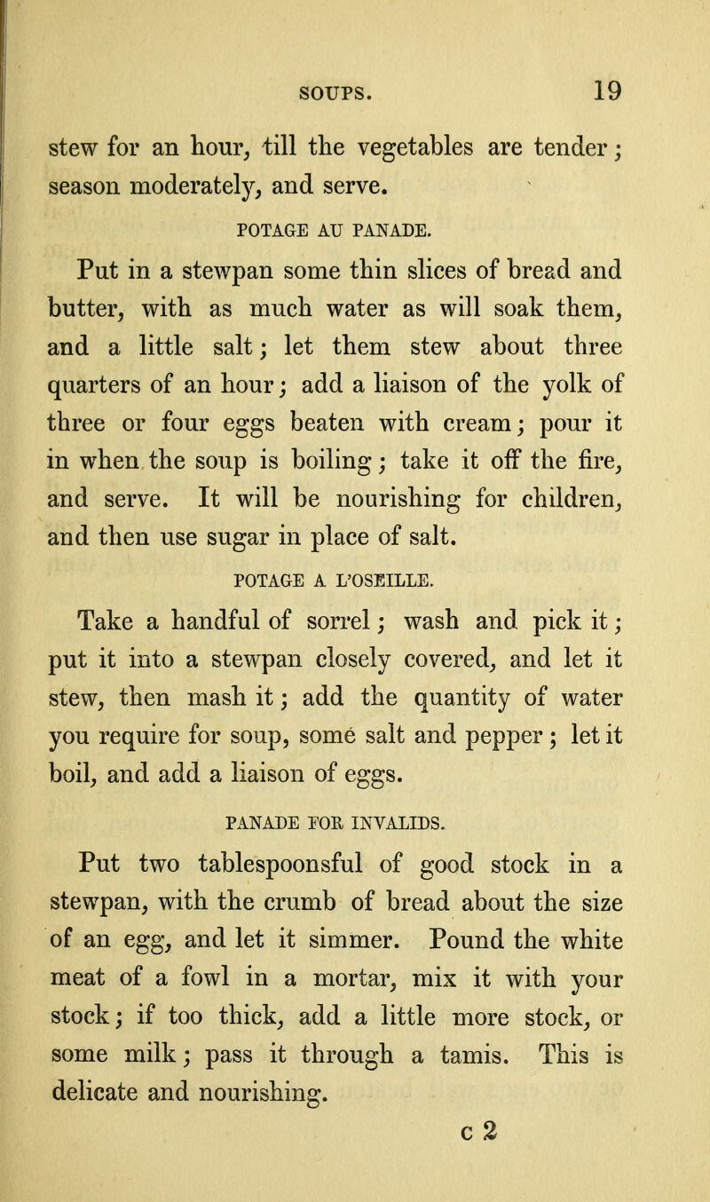 stew for an hour^ till the vegetables are tender; season moderately, and serve. POTAGE AU PANADE. Put in a stewpan some thin slices of bread and butter, with as much water as will soak them, and a little salt; let them stew about three quarters of an hour; add a liaison of the yolk of three or four eggs beaten with cream; pour it in when the soup is boiling; take it off the fire, and serve. It will be nourishing for children, and then use sugar in place of salt. POTAGE A L'OSEILLE. Take a handful of sorrel; wash and pick it; put it into a stewpan closely covered, and let it stew, then mash it; add the quantity of water you require for soup, some salt and pepper; let it boil, and add a liaison of eggs. PANADE T'OR INVALIDS. Put two tablespoonsful of good stock in a stewpan, with the crumb of bread about the size of an egg, and let it simmer. Pound the white meat of a fowl in a mortar, mix it with your stock; if too thick, add a little more stock, or some milk; pass it through a tamis. This is delicate and nourishing. c2