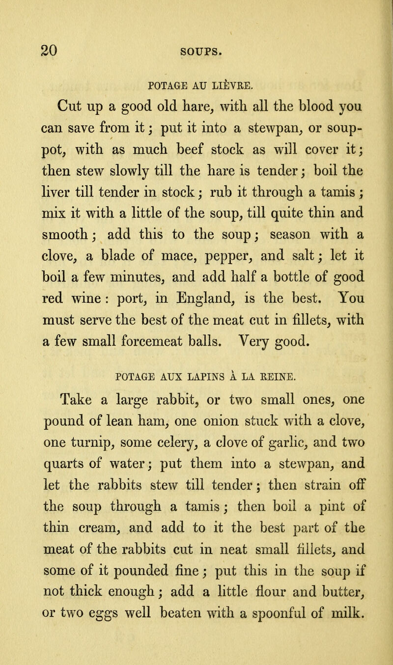 POTAGE AU LIEVRE. Cut up a good old hare^ with all the blood you can save from it; put it into a stewpan^ or soup- pot^ with as much beef stock as will cover it; then stew slowly till the hare is tender; boil the liver till tender in stock; rub it through a tamis ; mix it with a little of the soup^ till quite thin and smooth; add this to the soup; season with a clove, a blade of mace, pepper, and salt; let it boil a few^ minutes, and add half a bottle of good red wine : port, in England, is the best. You must serve the best of the meat cut in fillets, with a few small forcemeat balls. Very good. POTAGE AUX LAPINS A LA EEINE. Take a large rabbit, or two small ones, one pound of lean ham, one onion stuck with a clove, one turnip, some celery, a clove of garlic, and two quarts of water; put them into a stewpan, and let the rabbits stew till tender; then strain off the soup through a tamis; then boil a pint of thin cream, and add to it the best part of the meat of the rabbits cut in neat small fillets, and some of it pounded fine; put this in the soup if not thick enough; add a little flour and butter, or two eggs well beaten with a spoonful of milk.