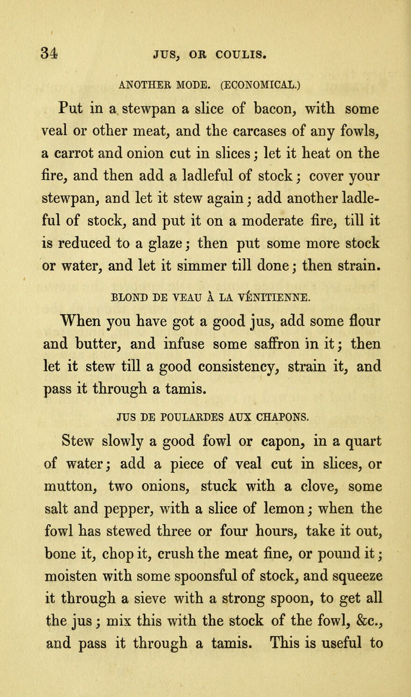 ANOTHER MODE. (ECONOMICAL.) Put in a stewpan a slice of bacon, with some veal or other meat, and the carcases of any fowls, a carrot and onion cut in slices; let it heat on the fire, and then add a ladleful of stock; cover your stewpan, and let it stew again; add another ladle- ful of stock, and put it on a moderate fire, till it is reduced to a glaze; then put some more stock or water, and let it simmer till done; then strain. BLOND DE VEAU A LA V^NITIENNE. When you have got a good jus, add some flour and butter, and infuse some saffron in it; then let it stew till a good consistency, strain it, and pass it through a tamis. JUS DE POULARDES AUX CHAPONS. Stew slowly a good fowl or capon, in a quart of water; add a piece of veal cut in slices, or mutton, two onions, stuck with a clove, some salt and pepper, with a slice of lemon; when the fowl has stewed three or four hours, take it out, bone it, chop it, crush the meat fine, or pound it; moisten with some spoonsful of stock, and squeeze it through a sieve with a strong spoon, to get all the jus; mix this with the stock of the fowl, &c., and pass it through a tamis. This is useful to