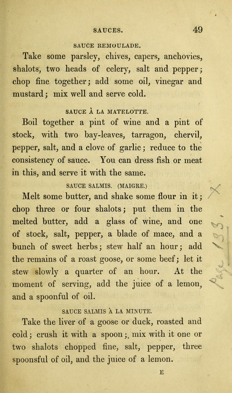 SAUCE REMOULADE. Take some parsley, chives, capers, anchovies, shalots, two heads of celery, salt and pepper; chop fine together; add some oil, vinegar and mustard; mix well and serve cold. SAUCE A LA MATELOTTE. Boil together a pint of wine and a pint of stock, with two bay-leaves, tarragon, chervil, pepper, salt, and a clove of garlic; reduce to the consistency of sauce. You can dress fish or meat in this, and serve it with the same. SAUCE SALMIS. (MAIGEE.) Melt some butter, and shake some flour in it; chop three or four shalots; put them in the melted butter, add a glass of wine, and one of stock, salt, pepper, a blade of mace, and a bunch of sweet herbs; stew half an hour; add the remains of a roast goose, or some beef; let it stew slowly a quarter of an hour. At the moment of serving, add the juice of a lemon, and a spoonful of oil. SAUCE SALMIS A LA MINUTE. Take the liver of a goose or duck, roasted and cold; crush it with a spoon;, mix with it one or two shalots chopped fine, salt, pepper, three spoonsful of oil, and the juice of a lemon.