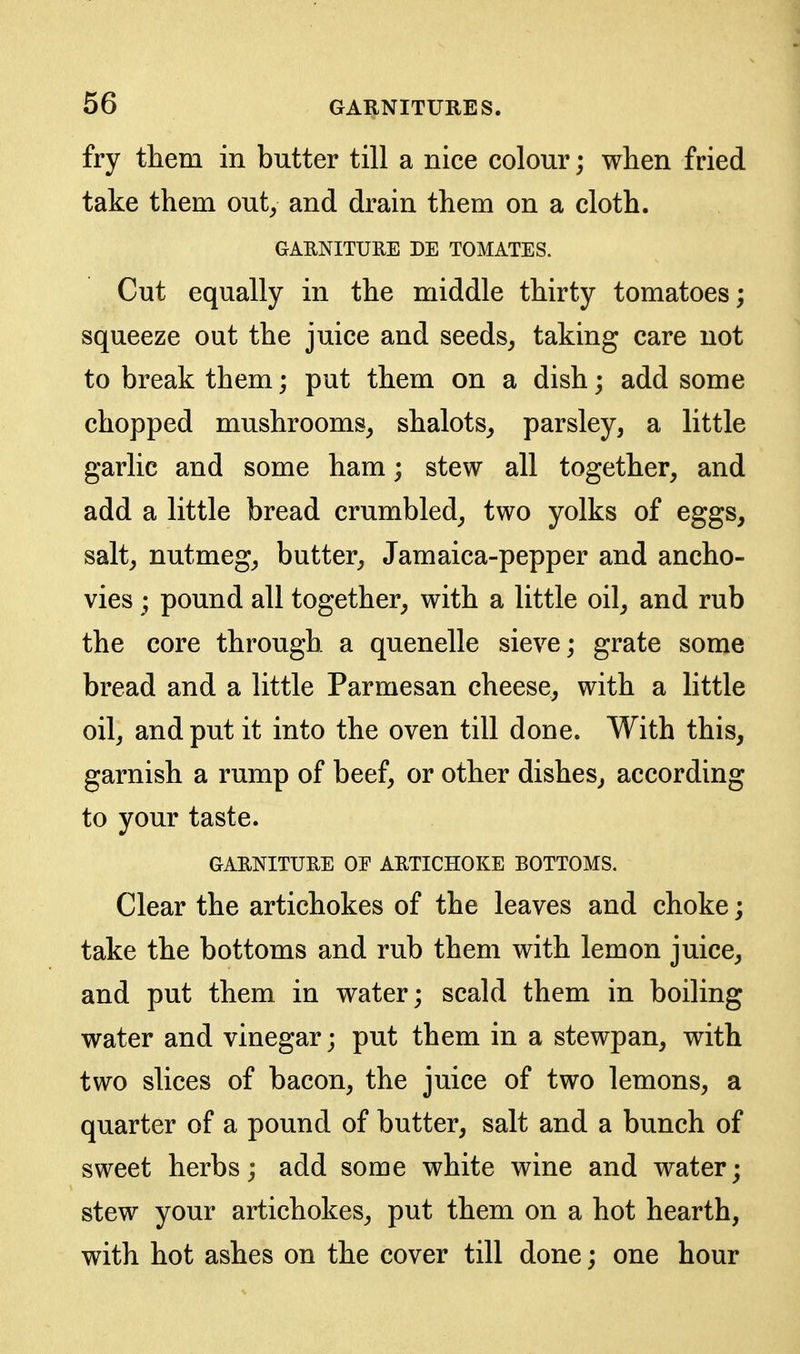 fry them in butter till a nice colour; when fried take them out^ and drain them on a cloth. GARNITURE DE TOMATES. Cut equally in the middle thirty tomatoes; squeeze out the juice and seeds, taking care not to break them; put them on a dish; add some chopped mushrooms, shalots, parsley, a little garlic and some ham; stew all together, and add a little bread crumbled, two yolks of eggs, salt, nutmeg, butter, Jamaica-pepper and ancho- vies ; pound all together, with a little oil, and rub the core through a quenelle sieve; grate some bread and a little Parmesan cheese, with a little oil, and put it into the oven till done. With this, garnish a rump of beef, or other dishes, according to your taste. GARNITURE OF ARTICHOKE BOTTOMS. Clear the artichokes of the leaves and choke; take the bottoms and rub them with lemon juice, and put them in water; scald them in boiling water and vinegar; put them in a stewpan, with two slices of bacon, the juice of two lemons, a quarter of a pound of butter, salt and a bunch of sweet herbs; add some white wine and water; stew your artichokes, put them on a hot hearth, with hot ashes on the cover till done; one hour