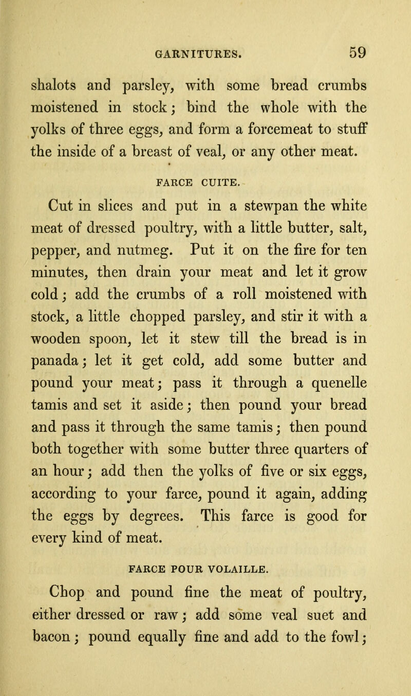 shalots and parsley, with some bread crumbs moistened in stock; bind the whole with the yolks of three eggs, and form a forcemeat to stuff the inside of a breast of veal, or any other meat. FARCE CUITE. Cut in slices and put in a stewpan the white meat of dressed poultry, with a little butter, salt, pepper, and nutmeg. Put it on the fire for ten minutes, then drain your meat and let it grow cold; add the crumbs of a roll moistened with stock, a little chopped parsley, and stir it with a wooden spoon, let it stew till the bread is in panada; let it get cold, add some butter and pound your meat; pass it through a quenelle tamis and set it aside; then pound your bread and pass it through the same tamis; then pound both together with some butter three quarters of an hour; add then the yolks of five or six eggs, according to your farce, pound it again, adding the eggs by degrees. This farce is good for every kind of meat. FARCE POUR VOLAILLE. Chop and pound fine the meat of poultry, either dressed or raw; add some veal suet and bacon ; pound equally fine and add to the fowl;