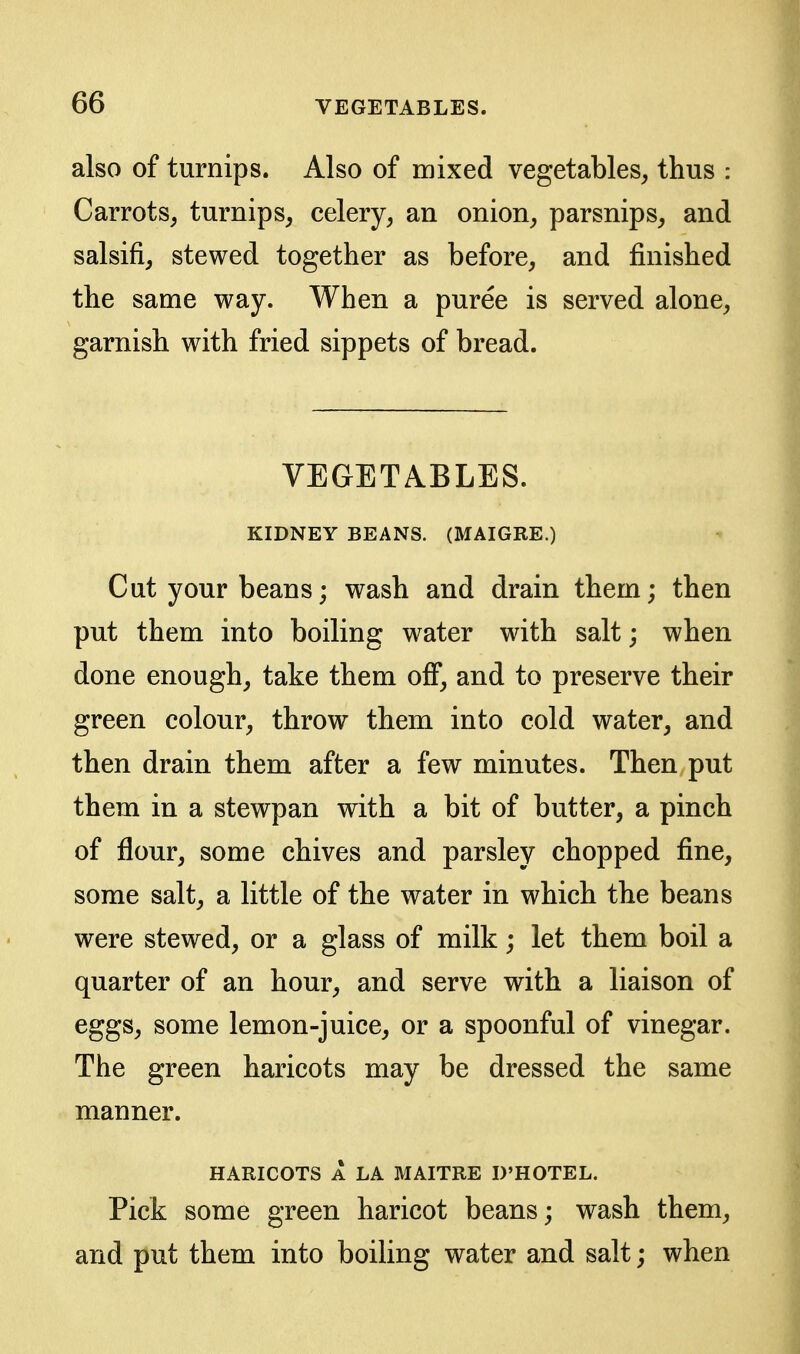 also of turnips. Also of mixed vegetables, thus : Carrots, turnips, celery, an onion, parsnips, and salsifi, stewed together as before, and finished the same way. When a puree is served alone, garnish with fried sippets of bread. VEGETABLES. KIDNEY BEANS. (MAIGRE.) Cut your beans; wash and drain them; then put them into boiling water with salt; when done enough, take them off, and to preserve their green colour, throw them into cold water, and then drain them after a few minutes. Then put them in a stewpan with a bit of butter, a pinch of flour, some chives and parsley chopped fine, some salt, a little of the water in which the beans were stewed, or a glass of milk; let them boil a quarter of an hour, and serve with a liaison of eggs, some lemon-juice, or a spoonful of vinegar. The green haricots may be dressed the same manner. HARICOTS A LA MAITRE D'HOTEL. Pick some green haricot beans; wash them, and put them into boiling water and salt; when